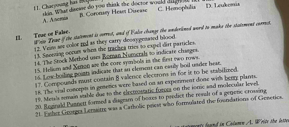 Chaeyoung has eu
skin. What disease do you think the doctor would diagn ose
A. Anemia B. Coronary Heart Disease C. Hemophilia D. Leukemia
Write Truc if the statement is correct, and if False change the underlined word to make the statement correct.
II. True or False.
12. Veins are color red as they carry deoxygenated blood.
13. Sneezing occurs when the trachea tries to expel dirt particles.
14. The Stock Method uses Roman Numerals to indicate charges.
15. Helium and Xenon are the core symbols in the first two rows.
16. Low-boiling points indicate that an element can easily boil under heat.
17. Compounds must contain 8 valence electrons in for it to be stabilized.
18. The vital concepts in genetics were based on an experiment done with berry plants.
19. Metals remain stable due to the electrostatic forces on the ionic and molecular level.
20. Reginald Punnett formed a diagram of boxes to predict the result of a genetic crossing
21. Father Georges Lemaitre was a Catholic priest who formulated the foundations of Genetics.
ments found in Column A. Write the lette.