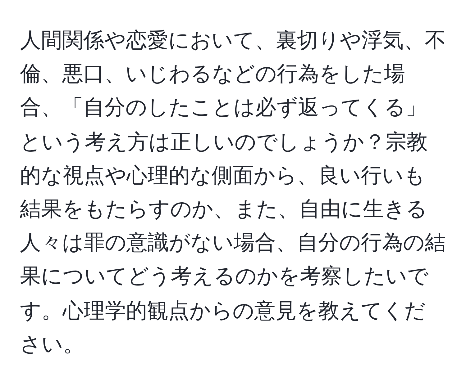 人間関係や恋愛において、裏切りや浮気、不倫、悪口、いじわるなどの行為をした場合、「自分のしたことは必ず返ってくる」という考え方は正しいのでしょうか？宗教的な視点や心理的な側面から、良い行いも結果をもたらすのか、また、自由に生きる人々は罪の意識がない場合、自分の行為の結果についてどう考えるのかを考察したいです。心理学的観点からの意見を教えてください。