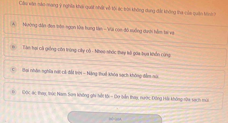 Câu văn nào mang ỷ nghĩa khái quát nhất về tội ác trời không dung đất không tha của quân Minh?
A Nướng dân đen trên ngọn lửa hung tàn - Vùi con đỏ xuồng dưới hầm tai vạ
BTàn hại cả giồng côn trùng cây cỏ - Nheo nhóc thay kẻ góa bụa khổn cùng.
cBại nhân nghĩa nát cả đất trời - Nặng thuổ khóa sạch không đầm núi.
D Độc ác thay, trúc Nam Sơn không ghi hết tội - Dơ bẫn thay, nước Đông Hải không rữa sạch mùi.
Bồ QUA