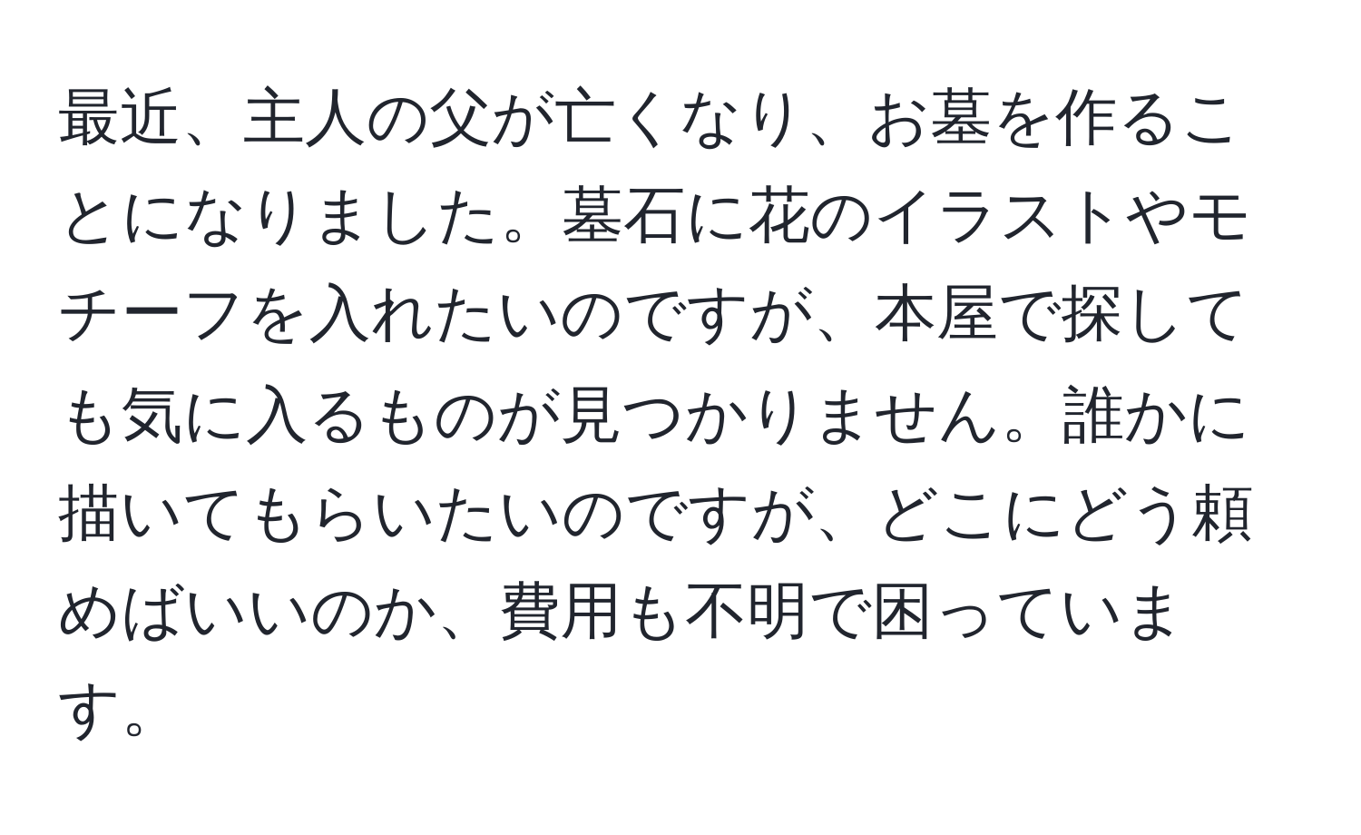 最近、主人の父が亡くなり、お墓を作ることになりました。墓石に花のイラストやモチーフを入れたいのですが、本屋で探しても気に入るものが見つかりません。誰かに描いてもらいたいのですが、どこにどう頼めばいいのか、費用も不明で困っています。