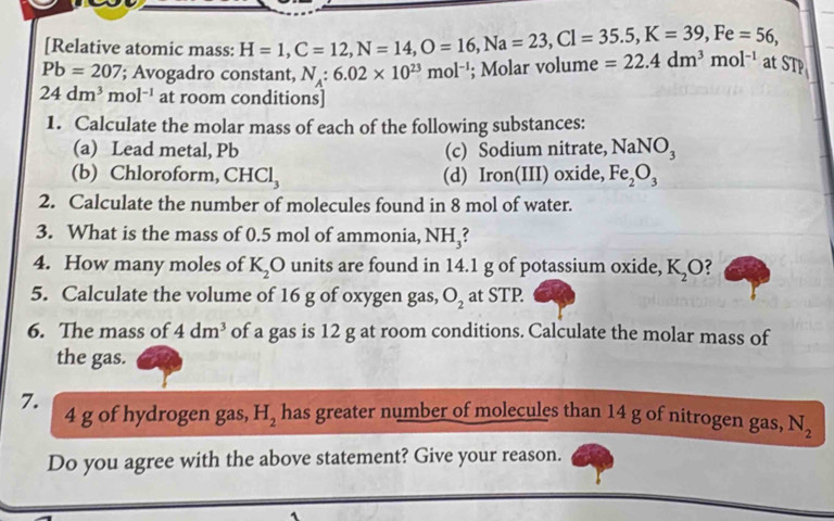 [Relative atomic mass: H=1, C=12, N=14, O=16, Na=23, Cl=35.5, K=39, Fe=56,
Pb=207; Avogadro constant, N_A:6.02* 10^(23)mol^(-1); Molar volume =22.4dm^3mol^(-1) at STP
24dm^3mol^(-1) at room conditions] 
1. Calculate the molar mass of each of the following substances: 
(a) Lead metal, Pb (c) Sodium nitrate, NaNO_3
(b) Chloroform, CHCl_3 (d) Iron(III) oxide, Fe_2O_3
2. Calculate the number of molecules found in 8 mol of water. 
3. What is the mass of 0.5 mol of ammonia, NH_3
4. How many moles of K_2O units are found in 14.1 g of potassium oxide, K_2O
5. Calculate the volume of 16 g of oxygen gas, O_2 at STP. 
6. The mass of 4dm^3 of a gas is 12 g at room conditions. Calculate the molar mass of 
the gas. 
7.
4 g of hydrogen gas, H_2 has greater number of molecules than 14 g of nitrogen gas, N_2
Do you agree with the above statement? Give your reason.