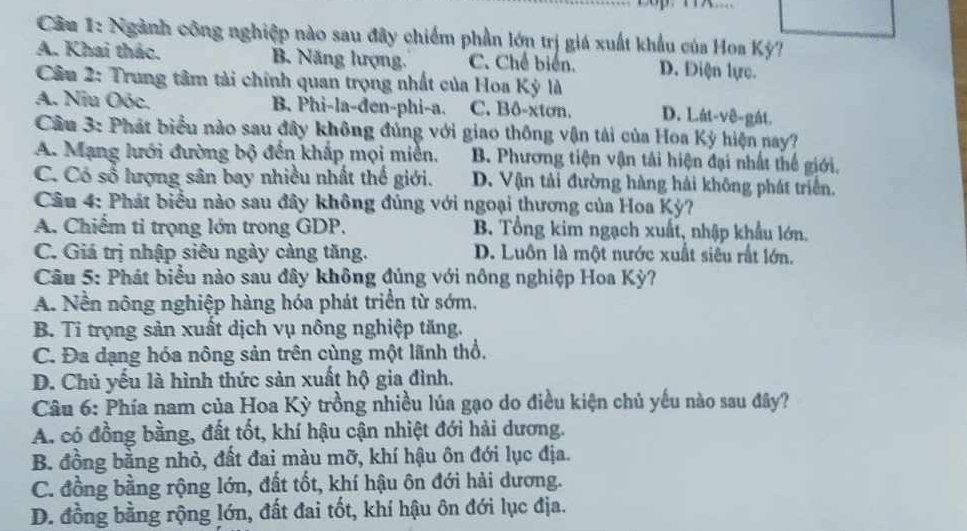 Cầu 1: Ngành công nghiệp nào sau đây chiếm phần lớn trị giá xuất khẩu của Hoa Kỳ?
A. Khai thác. B. Năng lượng. C. Chế biến. D. Điện lực.
Câu 2: Trung tâm tải chính quan trọng nhất của Hoa Kỳ là
A. Niu Oóc. B. Phi-la-đen-phi-a. C. Bô-xtơn. D. Lát-vê-gát.
Cầu 3: Phát biểu nào sau đây không đúng với giao thông vận tải của Hoa Kỳ hiện nay?
A. Mạng lưới đường bộ đến khắp mọi miền. B. Phương tiện vận tải hiện đại nhất thế giới.
C. Có số lượng sân bay nhiều nhất thể giới. D. Vận tải đường hàng hải không phát triển.
Câu 4: Phát biểu nào sau đây không đúng với ngoại thương của Hoa Kỳ?
A. Chiếm tỉ trọng lớn trong GDP. B. Tổng kim ngạch xuất, nhập khẩu lớn.
C. Giá trị nhập siêu ngày càng tăng. D. Luôn là một nước xuất siêu rất lớn.
Câu 5: Phát biểu nào sau đây không đúng với nông nghiệp Hoa Kỳ?
A. Nền nông nghiệp hàng hóa phát triển từ sớm.
B. Ti trọng sản xuất dịch vụ nông nghiệp tăng.
C. Đa dạng hóa nông sản trên cùng một lãnh thổ,
D. Chủ yếu là hình thức sản xuất hộ gia đình.
Câu 6: Phía nam của Hoa Kỳ trồng nhiều lúa gạo do điều kiện chủ yếu nào sau đây?
A. có đồng bằng, đất tốt, khí hậu cận nhiệt đới hải dương.
B. đồng bằng nhỏ, đất đai màu mỡ, khí hậu ôn đới lục địa.
C. đồng bằng rộng lớn, đất tốt, khí hậu ôn đới hải dương.
D. đồng bằng rộng lớn, đất đai tốt, khí hậu ôn đới lục địa.