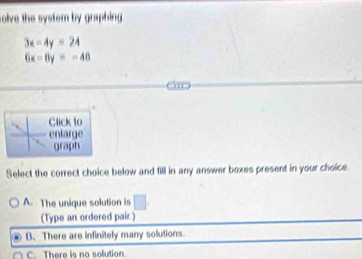 solve the system by graphing.
3x-4y=24
6x-8y=-48
Click to
enlarge
graph
Select the correct choice below and fill in any answer boxes present in your choics.
A. The unique solution is □ 
(Type an ordered pair.)
B. There are infinitely many solutions
C. There is no solution.