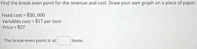 Find the break-even point for the revenue and cost. Draw your own graph on a piece of paper. 
Fixed cos t=$30,000
Variables cos t =$17 per item 
Price =$27
The break-even point is at □ items.