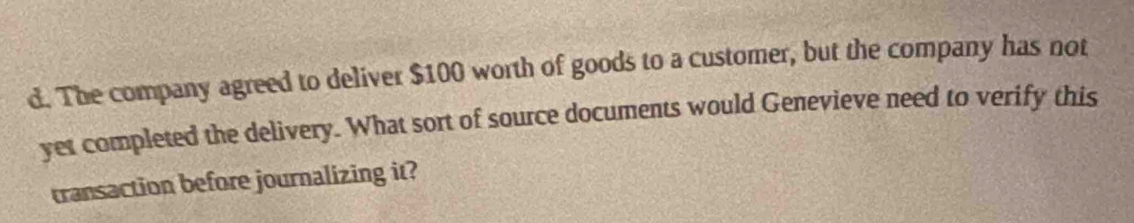 The company agreed to deliver $100 worth of goods to a customer, but the company has not 
yet completed the delivery. What sort of source documents would Genevieve need to verify this 
transaction before journalizing it?