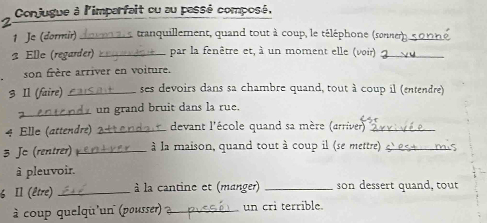 Conjugue à l'imparfait ou au passé composé, 
a 
1 Je (dormir) _I tranquillement, quand tout à coup, le téléphone (sonner) _ 
2 Elle (regarder) _par la fenêtre et, à un moment elle (voir)_ 
son frère arriver en voiture. 
3 Il (faire)_ 
ses devoirs dans sa chambre quand, tout à coup il (entendre) 
_ un grand bruit dans la rue. 
4 Elle (attendre) _devant l'école quand sa mère (arriver)_ 
3 Je (rentrer) _à la maison, quand tout à coup il (se mettre)_ 
à pleuvoir. 
6 Il (être) _ à la cantine et (manger) _son dessert quand, tout 
à coup quelqu'un (pousser) _un cri terrible.