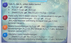 Tulis K. dan K_□  untuk reaksi berikut. 
B. N_2O_2(g)leftharpoons 2NO_2(g)
b. 2C(s)+O_2(g)leftharpoons 2CO_2(g)
C. 2NaHCO_3(s)leftharpoons Na_2CO_3(s)+H_2O(g)+CO_2(g)
Pada suhu 350 K dalam volume 1 L dimasukkan 6 mol gas O_2
2 dan terjadi kesetimbangan : 30_2(g)leftharpoons 20_2(g). 
Jika pada keadaan setimbang terdapat total gas 5 mol. 
tentukan harga K_p. 
3 Reaksi kesetimbangan N_2O_4(g)leftharpoons 2NO_2(g) memiliki tetapan 
tekanan parsial kesetimbangan (K_P)=8. Jika tekanan N_2O_4=2 atm, tentukan
NO_2
4 Diketahui reaksi kesetimbangan:
2NaHCO_3(s)leftharpoons Na_2CO_3(s)+H_2O(g)+CO_2(g). 
Jika pada keadaan selimbang tekanan total =6 alm, tentukan K