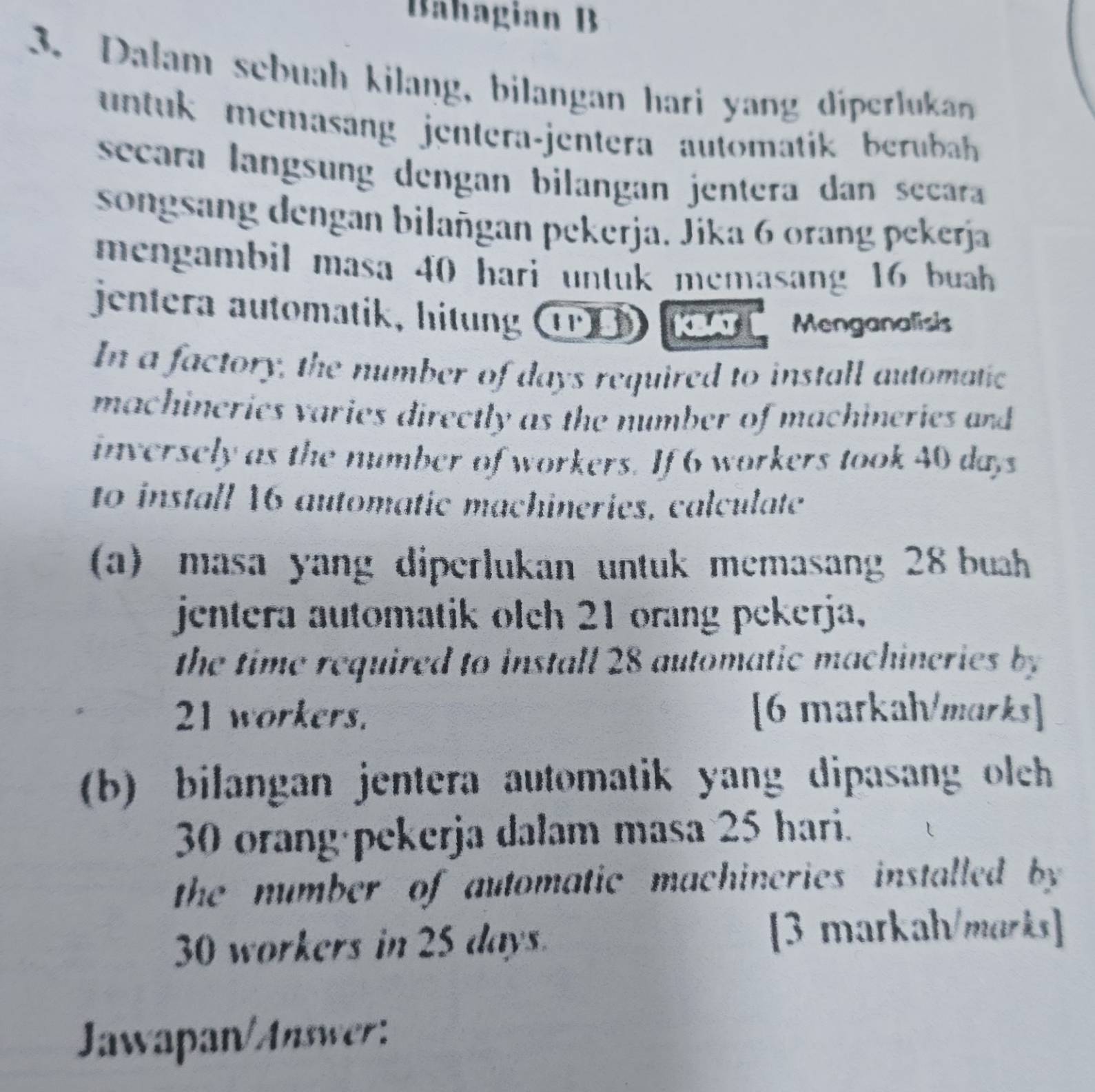 Bähagian B 
3. Dalam sebuah kilang, bilangan hari yang díperlukan 
untuk memasang jentera-jentera automatik bebhh 
secara langsung dengan bilangan jentera dan secara 
songsang dengan bilañgan pekerja. Jika 6 orang pekerja 
mengambil masa 40 hari untuk memasang 16 buah 
jentera automatik, hitung T ku Menganalisis 
In a factory, the number of days required to install automatic 
machineries varies directly as the number of machineries and 
inversely as the number of workers. If 6 workers took 40 days
to install 16 automatic machineries, calculate 
(a) masa yang diperlukan untuk memasang 28 buhh 
jentera automatik olch 21 orang pekerja, 
the time required to install 28 automatic machineries by
21 workers. [6 markahmarks] 
(b) bilangan jentera automatik yang dipasang olch
30 orang·pekerja dalam masa 25 hari. 
the number of automatic machineries installed by
30 workers in 25 days. 
[3 markah/marks] 
Jawapan/Answer: