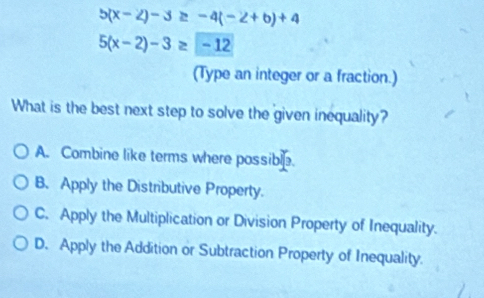 5(x-2)-3≥ -4(-2+b)+4
5(x-2)-3≥ -12
(Type an integer or a fraction.)
What is the best next step to solve the given inequality?
A. Combine like terms where possible.
B. Apply the Distributive Property.
C. Apply the Multiplication or Division Property of Inequality.
D. Apply the Addition or Subtraction Property of Inequality.