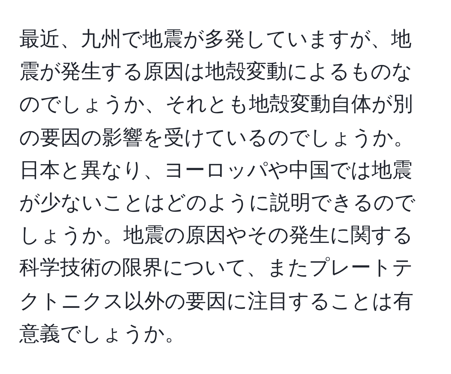 最近、九州で地震が多発していますが、地震が発生する原因は地殻変動によるものなのでしょうか、それとも地殻変動自体が別の要因の影響を受けているのでしょうか。日本と異なり、ヨーロッパや中国では地震が少ないことはどのように説明できるのでしょうか。地震の原因やその発生に関する科学技術の限界について、またプレートテクトニクス以外の要因に注目することは有意義でしょうか。