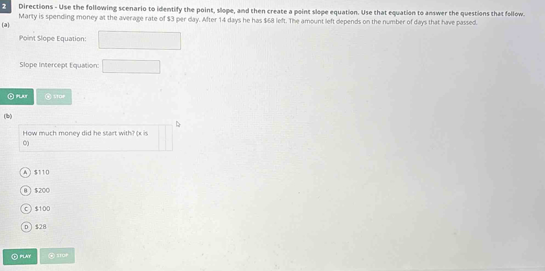 Directions - Use the following scenario to identify the point, slope, and then create a point slope equation. Use that equation to answer the questions that follow.
Marty is spending money at the average rate of $3 per day. After 14 days he has $68 left. The amount left depends on the number of days that have passed.
(a)
Point Slope Equation:
Slope Intercept Equation: x_1+x_2= 3/4 
PLAY STOP
(b)
How much money did he start with? (x is
0)
A $110
B $200
C $100
D $28
⊙ PLAY @STOP