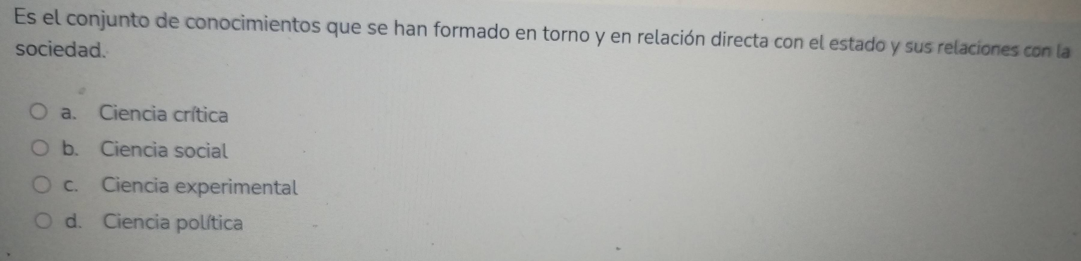 Es el conjunto de conocimientos que se han formado en torno y en relación directa con el estado y sus relaciones con la
sociedad.
a. Ciencia crítica
b. Ciencia social
c. Ciencia experimental
d. Ciencia política