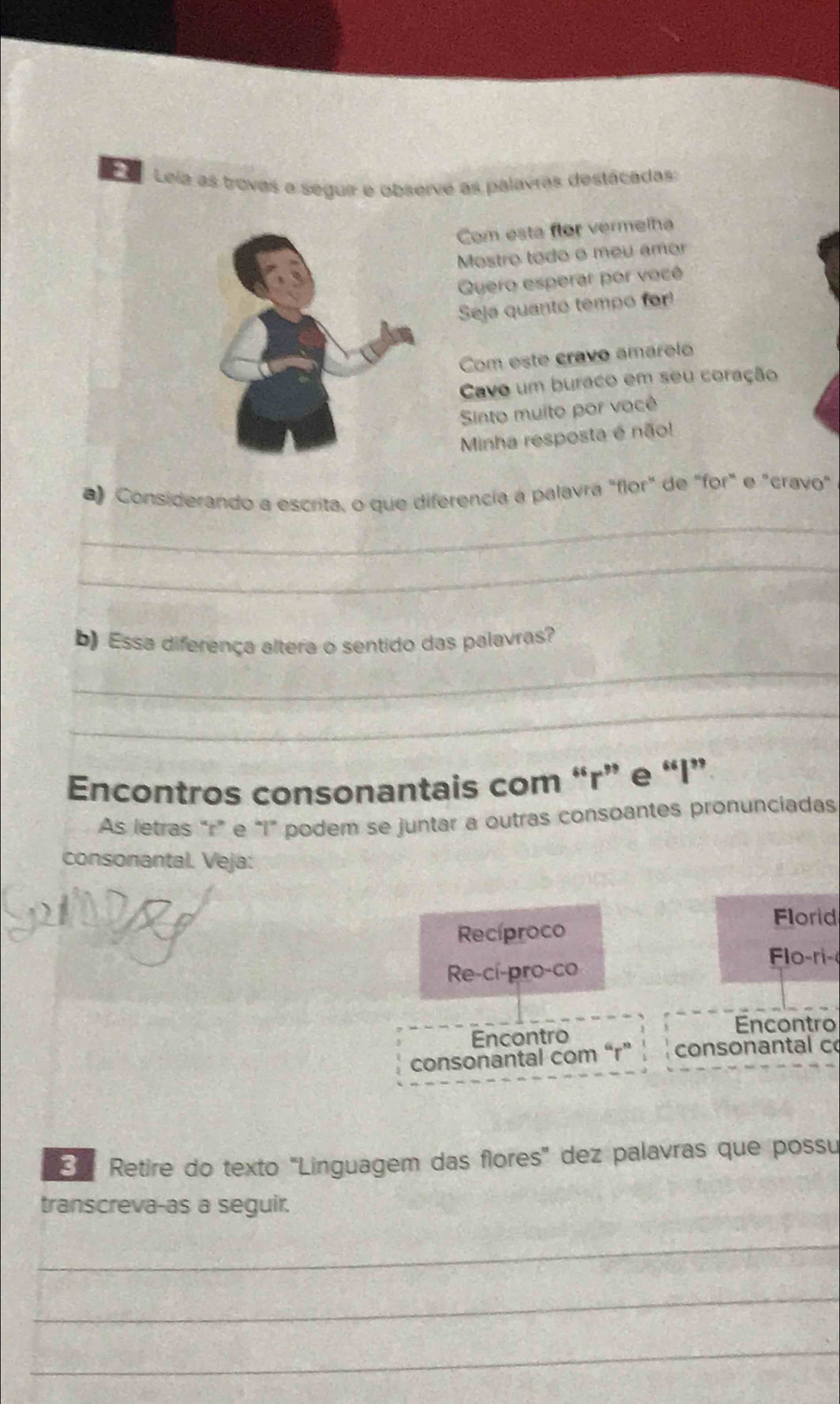 Leía as trovas a seguir e observe as palavras destácadas: 
Com esta flor vermelha 
Mostro todo o meu amor 
Quero esperar por vocé 
Seja quanto tempo for! 
Com este cravo amarelo 
Cavo um buraco em seu coração 
Sinto muito por vacê 
Minha resposta é não! 
_ 
a Considerando a escrita, o que diferencia a palavra "flor" de "for" e "cravo" 
_ 
_ 
b) Essa diferença altera o sentido das palavras? 
_ 
Encontros consonantais com “r” e “ I ” 
As letras “r” e “ I ” podem se juntar a outras consoantes pronunciadas 
consonantal. Veja: 
Recíproco Florid 
Flo ri- 
Re-cí-pro-co 
Encontro 
Encontro 
consonantal com “r” consonantal c 
Retire do texto 'Linguagem das flores' dez palavras que possu 
transcreva-as a seguir. 
_ 
_ 
_