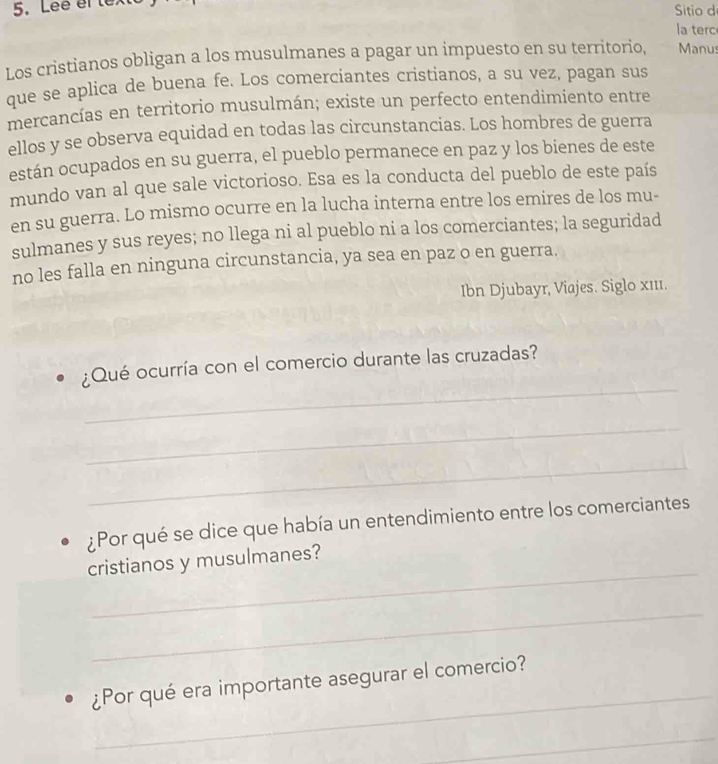 Lee el le 
Sitio de 
la terc 
Los cristianos obligan a los musulmanes a pagar un impuesto en su territorio, Manus 
que se aplica de buena fe. Los comerciantes cristianos, a su vez, pagan sus 
mercancías en territorio musulmán; existe un perfecto entendimiento entre 
ellos y se observa equidad en todas las circunstancias. Los hombres de guerra 
están ocupados en su guerra, el pueblo permanece en paz y los bienes de este 
mundo van al que sale victorioso. Esa es la conducta del pueblo de este país 
en su guerra. Lo mismo ocurre en la lucha interna entre los emires de los mu- 
sulmanes y sus reyes; no llega ni al pueblo ni a los comerciantes; la seguridad 
no les falla en ninguna circunstancia, ya sea en paz o en guerra. 
Ibn Djubayr, Viajes. Siglo x111. 
_ 
¿Qué ocurría con el comercio durante las cruzadas? 
_ 
_ 
¿Por qué se dice que había un entendimiento entre los comerciantes 
_ 
cristianos y musulmanes? 
_ 
_ 
¿Por qué era importante asegurar el comercio? 
_