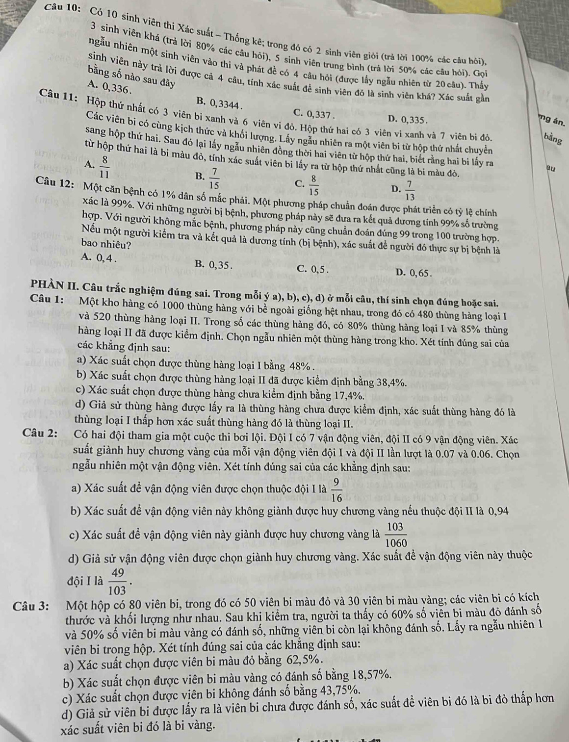 Có 10 sinh viên thi Xác suất - Thống kê; trong đó có 2 sinh viên giỏi (trả lời 100% các câu hỏi)
3 sinh viên khá (trả lời 80% các câu hỏi), 5 sinh viên trung bình (trả lời 50% các câu hỏi). Gọi
ngẫu nhiên một sinh viên vào thi và phát đề có 4 câu hỏi (được lầy ngẫu nhiên từ 20 câu). Thấy
bằng số nào sau đây
sinh viên này trả lời được cả 4 câu, tính xác suất để sinh viên đó là sinh viên khá? Xác suất gần
A. 0,336. B. 0,3344 .
C. 0,337 .
Câu 11: Hộp thứ nhất có 3 viên bi xanh và 6 viên vi đỏ. Hộp thứ hai có 3 viên vi xanh và 7 viên bị đỏ. bàng
D. 0,335 .
g án,
Các viên bi có cùng kịch thức và khối lượng. Lấy ngẫu nhiên ra một viên bi từ hộp thứ nhất chuyển
sang hộp thứ hai. Sau đó lại lấy ngẫu nhiên đồng thời hai viên từ hộp thứ hai, biết rằng hai bi lấy ra au
từ hộp thứ hai là bi màu đỏ, tính xác suất viên bi lấy ra từ hộp thứ nhất cũng là bi màu đỏ.
A.  8/11 
B.  7/15 
C.  8/15 
D.  7/13 
Câu 12: Một căn bệnh có 1% dân số mắc phải. Một phương pháp chuẩn đoán được phát triển có tỷ lệ chính
xác là 99%. Với những người bị bệnh, phương pháp này sẽ đưa ra kết quả dương tính 99% số trường
hợp. Với người không mắc bệnh, phương pháp này cũng chuẩn đoán đúng 99 trong 100 trường hợp.
Nếu một người kiểm tra và kết quả là dương tính (bị bệnh), xác suất đề người đó thực sự bị bệnh là
bao nhiêu?
A. 0, 4 . B. 0,35. C. 0, 5 . D. 0,65.
PHÀN II. Câu trắc nghiệm đúng sai. Trong mỗi ý a), b), c), d) ở mỗi câu, thí sinh chọn đúng hoặc sai.
Câu 1: Một kho hàng có 1000 thùng hàng với bề ngoài giống hệt nhau, trong đó có 480 thùng hàng loại I
và 520 thùng hàng loại II. Trong số các thùng hàng đó, có 80% thùng hàng loại I và 85% thùng
hàng loại II đã được kiểm định. Chọn ngẫu nhiên một thùng hàng trong kho. Xét tính đúng sai của
các khẳng định sau:
a) Xác suất chọn được thùng hàng loại I bằng 48% .
b) Xác suất chọn được thùng hàng loại II đã được kiểm định bằng 38,4%.
c) Xác suất chọn được thùng hàng chưa kiểm định bằng 17,4%.
d) Giả sử thùng hàng được lấy ra là thùng hàng chưa được kiểm định, xác suất thùng hàng đó là
thùng loại I thấp hơn xác suất thùng hàng đó là thùng loại II.
Câu 2: Có hai đội tham gia một cuộc thi bơi lội. Đội I có 7 vận động viên, đội II có 9 vận động viên. Xác
suất giành huy chương vàng của mỗi vận động viên đội I và đội II lần lượt là 0.07 và 0.06. Chọn
ngẫu nhiên một vận động viên. Xét tính đúng sai của các khẳng định sau:
a) Xác suất để vận động viên được chọn thuộc đội I là  9/16 
b) Xác suất để vận động viên này không giành được huy chương vàng nếu thuộc đội II là 0,94
c) Xác suất để vận động viên này giành được huy chương vàng là  103/1060 
d) Giả sử vận động viên được chọn giành huy chương vàng. Xác suất đề vận động viên này thuộc
đội I là  49/103 .
Câu 3: Một hộp có 80 viên bi, trong đó có 50 viên bi màu đỏ và 30 viên bi màu vàng; các viên bi có kích
thước và khối lượng như nhau. Sau khi kiểm tra, người ta thấy có 60% số viễn bi màu đỏ đánh số
và 50% số viên bi màu vàng có đánh số, những viên bi còn lại không đánh số. Lấy ra ngẫu nhiên 1
viên bi trong hộp. Xét tính đúng sai của các khăng định sau:
a) Xác suất chọn được viên bi màu đỏ bằng 62,5%.
b) Xác suất chọn được viên bi màu vàng có đánh số bằng 18,57%.
c) Xác suất chọn được viên bi không đánh số bằng 43,75%.
d) Giả sử viên bi được lấy ra là viên bi chưa được đánh số, xác suất đề viên bi đó là bi đỏ thấp hơn
xác suất viên bi đó là bi vàng.