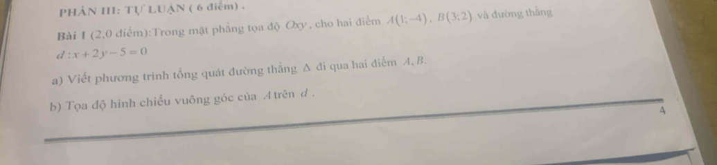 PHẢN III: Tự LUậN ( 6 điểm) . 
Bài 1 (2,0 điểm):Trong mặt phẳng tọa độ Oxy , cho hai điểm A(1;-4), B(3;2) và đường thắng
d:x+2y-5=0
a) Viết phương trình tổng quát đường thẳng Δ đi qua hai điểm A, B. 
b) Tọa độ hình chiếu vuông góc của A trên đ . 
A