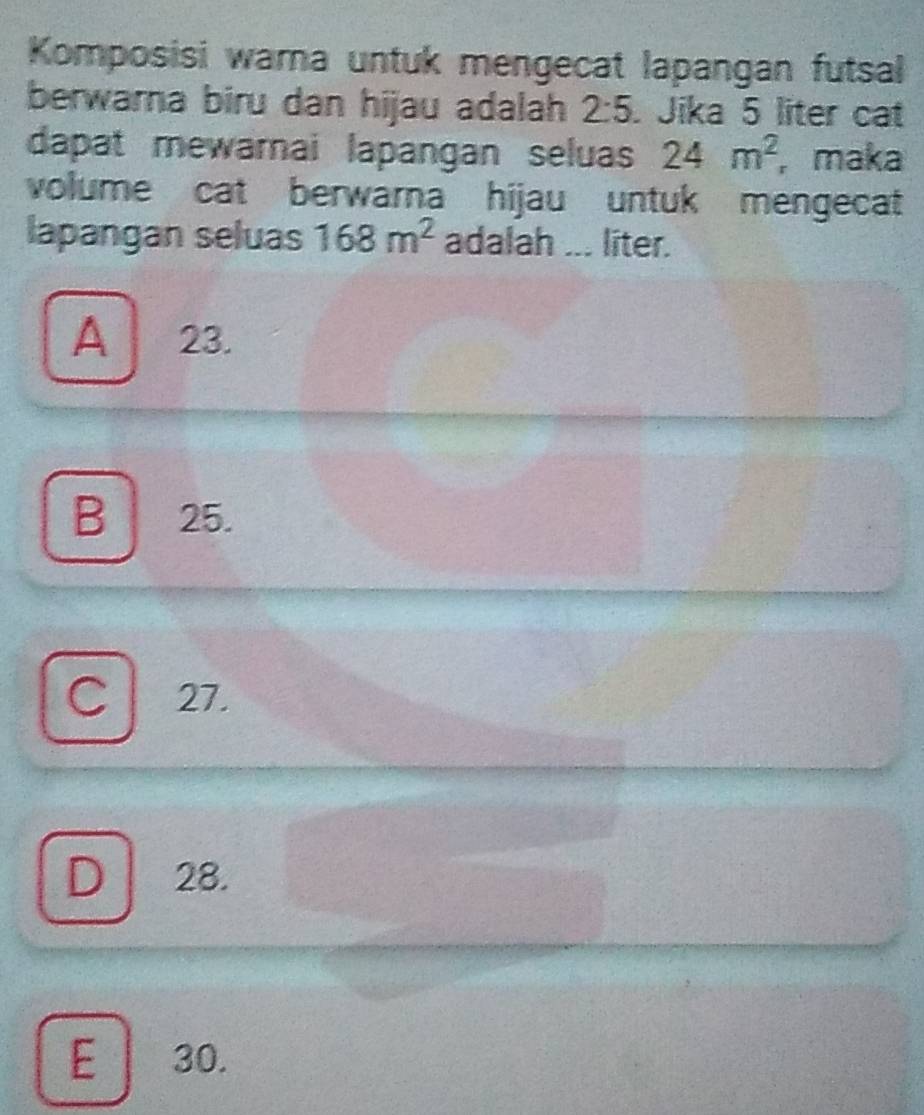 Komposisi warna untuk mengecat lapangan futsal
berwarna biru dan hijau adalah 2:5. Jika 5 liter cat
dapat mewarnai lapangan seluas 24m^2 , maka
volume cat berwarna hijau untuk mengecat
lapangan seluas 168m^2 adalah ... liter.
A 23.
B 25.
C 27.
D 28.
E 30.