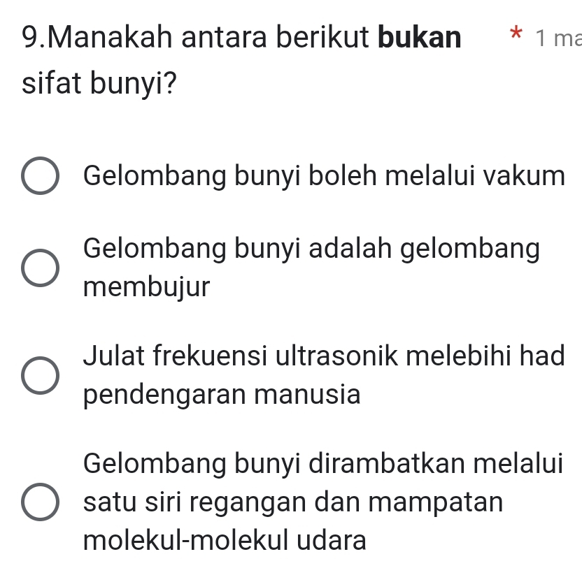 Manakah antara berikut bukan * 1 ma
sifat bunyi?
Gelombang bunyi boleh melalui vakum
Gelombang bunyi adalah gelombang
membujur
Julat frekuensi ultrasonik melebihi had
pendengaran manusia
Gelombang bunyi dirambatkan melalui
satu siri regangan dan mampatan
molekul-molekul udara