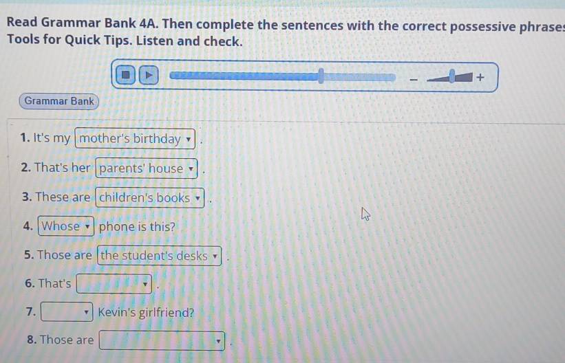 Read Grammar Bank 4A. Then complete the sentences with the correct possessive phrase: 
Tools for Quick Tips. Listen and check. 
- + 
Grammar Bank 
1. It's my mother's birthday 
2. That's her parents' house 
3. These are children's books 
4. Whose phone is this? 
5. Those are the student's desks 
6. That's 
7. Kevin's girlfriend? 
8. Those are