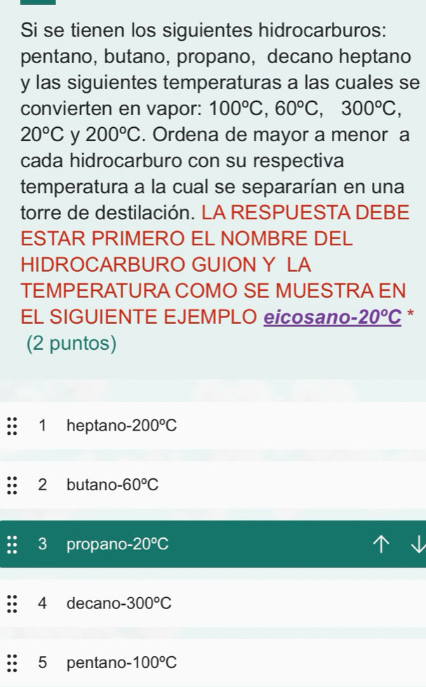 Si se tienen los siguientes hidrocarburos:
pentano, butano, propano, decano heptano
y las siguientes temperaturas a las cuales se
convierten en vapor: 100°C, 60°C, 300°C,
20°C y 200°C. Ordena de mayor a menor a
cada hidrocarburo con su respectiva
temperatura a la cual se separarían en una
torre de destilación. LA RESPUESTA DEBE
ESTAR PRIMERO EL NOMBRE DEL
HIDROCARBURO GUION Y LA
TEMPERATURA COMO SE MUESTRA EN
EL SIGUIENTE EJEMPLO eicosano _ -20°C *
(2 puntos)
1 heptano.200°C
2 butano -60°C
3 propano -20°C
4 decano -300°C
5 pentano 100°C