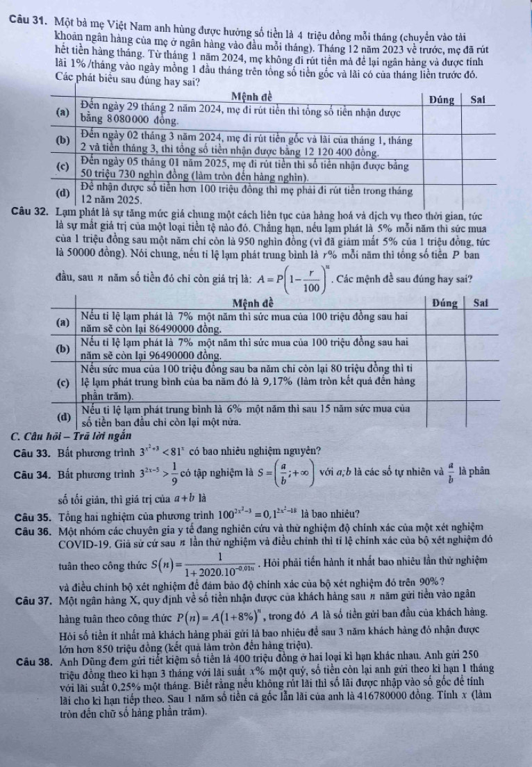Một bà mẹ Việt Nam anh hùng được hưởng số tiền là 4 triệu đồng mỗi tháng (chuyển vào tài
khoản ngân hàng của mẹ ở ngân hàng vào đầu mỗi tháng). Tháng 12 năm 2023 về trước, mẹ đã rút
hết tiên hàng tháng. Từ tháng 1 năm 2024, mẹ không đi rút tiên mả để lại ngân hàng và được tính
lài 1% /tháng vào ngày mồng 1 đầu tháng trên tổng số tiên gốc và lãi có của tháng liền trước đó.
Các phát biểu sau đúng hay sai?
Csự tăng mức giá chung một cách liên tục của hàng hoá và dịch vụ theo thời gian, tức
là sự mất giá trị của một loại tiền tộ nào đó. Chẳng hạn, nều lạm phát là 5% mỗi năm thi sức mua
của 1 triệu đồng sau một năm chỉ còn là 950 nghìn đồng (vì đã giảm mất 5% của 1 triệu đồng, tức
là 50000 đồng). Nói chung, nếu tỉ lệ lạm phát trung bình là 7% mỗi năm thì tổng số tiền P ban
đầu, sau n năm số tiền đó chỉ còn giá trị là: A=P(1- r/100 )^n. Các mệnh đề sau đúng hay sai?
 
Câu 33. Bất phương trình 3^(x^2)+3<81^x có bao nhiêu nghiệm nguyên?
Câu 34. Bất phương trình 3^(2x-5)> 1/9  có tập nghiệm là S=( a/b ;+∈fty ) với a,b là các số tự nhiên và  a/b  là phân
số tối giản, thì giá trị của a+b1dot a
Câu 35. Tổng hai nghiệm của phương trình 100^(2x^2)-3=0,1^(2x^2)-18 là bao nhiêu?
Câu 36. Một nhóm các chuyên gia y tế đang nghiên cứu và thừ nghiệm độ chính xác của một xét nghiệm
COVID-19, Giả sử cứ sau # lần thử nghiệm và điều chính thì tỉ lệ chính xác của bộ xét nghiệm đó
tuân theo công thức S(n)= 1/1+2020.10^(-0.01n) . Hỏi phải tiến hành ít nhất bao nhiêu lần thử nghiệm
và điều chính bộ xét nghiệm để đảm bảo độ chính xác của bộ xét nghiệm đó trên 90%?
Câu 37. Một ngân hàng X, quy định về số tiền nhận được của khách hàng sau n năm gửi tiền vào ngân
hàng tuân theo công thức P(n)=A(1+8% )^n , trong đó A là số tiền gửi ban đầu của khách hàng.
Hỏi số tiền ít nhất mả khách hàng phải gửi là bao nhiêu để sau 3 năm khách hàng đỏ nhận được
lớn hơn 850 triệu đồng (kết quả làm tròn đến hàng triệu).
Câu 38. Anh Dũng đem gửi tiết kiệm số tiền là 400 triệu đồng ở hai loại kỉ hạn khác nhau. Anh gửi 250
triệu đồng theo kỉ hạn 3 tháng với lài suất x% một quý, số tiền còn lại anh gửi theo kỉ hạn 1 tháng
với lãi suất 0,25% một tháng. Biết rằng nều không rút lài thì số lãi được nhập vào số gốc để tính
lài cho kỉ hạn tiếp theo. Sau 1 năm số tiền cả gốc lẫn lãi của anh là 416780000 đồng. Tính x (làm
tròn đến chữ số hàng phần trăm).