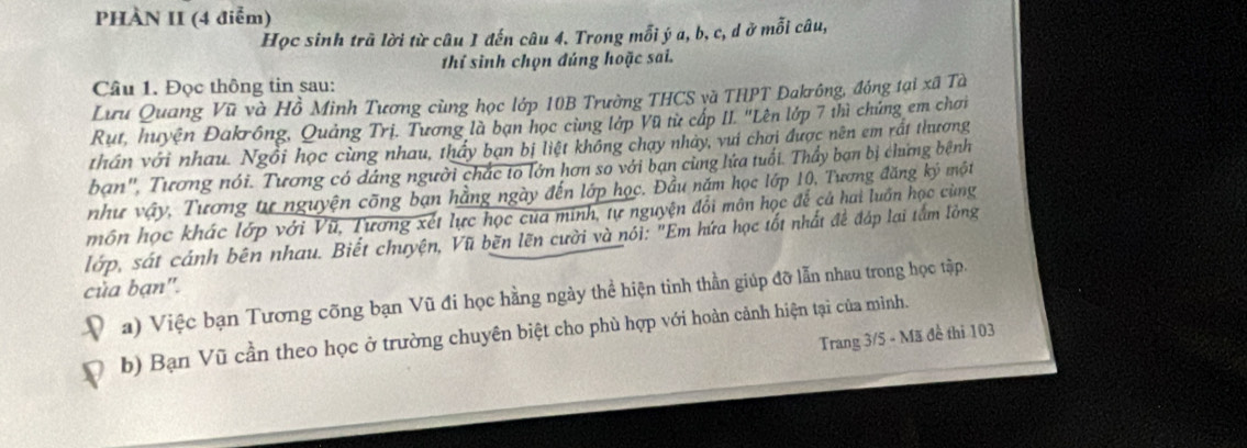 PHÀN II (4 điễm) 
Học sinh trã lời từ câu 1 đến câu 4. Trong mỗi ý a, b, c, d ở mỗi câu, 
thí sinh chọn đúng hoặc sai. 
Câu 1. Đọc thông tin sau: 
Lưu Quang Vũ và Hồ Minh Tương cùng học lớp 10B Trường THCS và THPT Đakrông, đồng tại xã Tà 
Rut, huyện Đakrông, Quảng Trị. Tương là bạn học cùng lớp Vũ từ cấp II. "Lên lớp 7 thì chứng em chơi 
thần với nhau. Ngồi học cùng nhau, thầy bạn bị liệt không chạy nhảy, vui chơi được nên em rất thương 
ban'', Tương nói. Tương có dáng người chắc to lớn hơn so với bạn cùng lứa tuổi. Thầy bạn bị chứng bệnh 
6 một 
như vậy, Tương tư nguyện cõng bạn hằng ngày đến lớp học. Đầu năm học lớp 10, Tương đăng k 5
môn học khác lớp với Vũ, Tương xét lực học của minh, tự nguyện đổi môn học để cả hai luấn học cùng 
lớp, sát cánh bên nhau. Biết chuyện, Vũ bẽn lẽn cười và nói: "Em hứa học tốt nhất để đáp lại tắm lòng 
của bạn". 
a) Việc bạn Tương cõng bạn Vũ đi học hằng ngày thể hiện tinh thần giúp đỡ lẫn nhau trong học tập. 
b) Bạn Vũ cần theo học ở trường chuyên biệt cho phù hợp với hoàn cảnh hiện tại của mình. 
Trang 3/5 - Mã đề thi 103