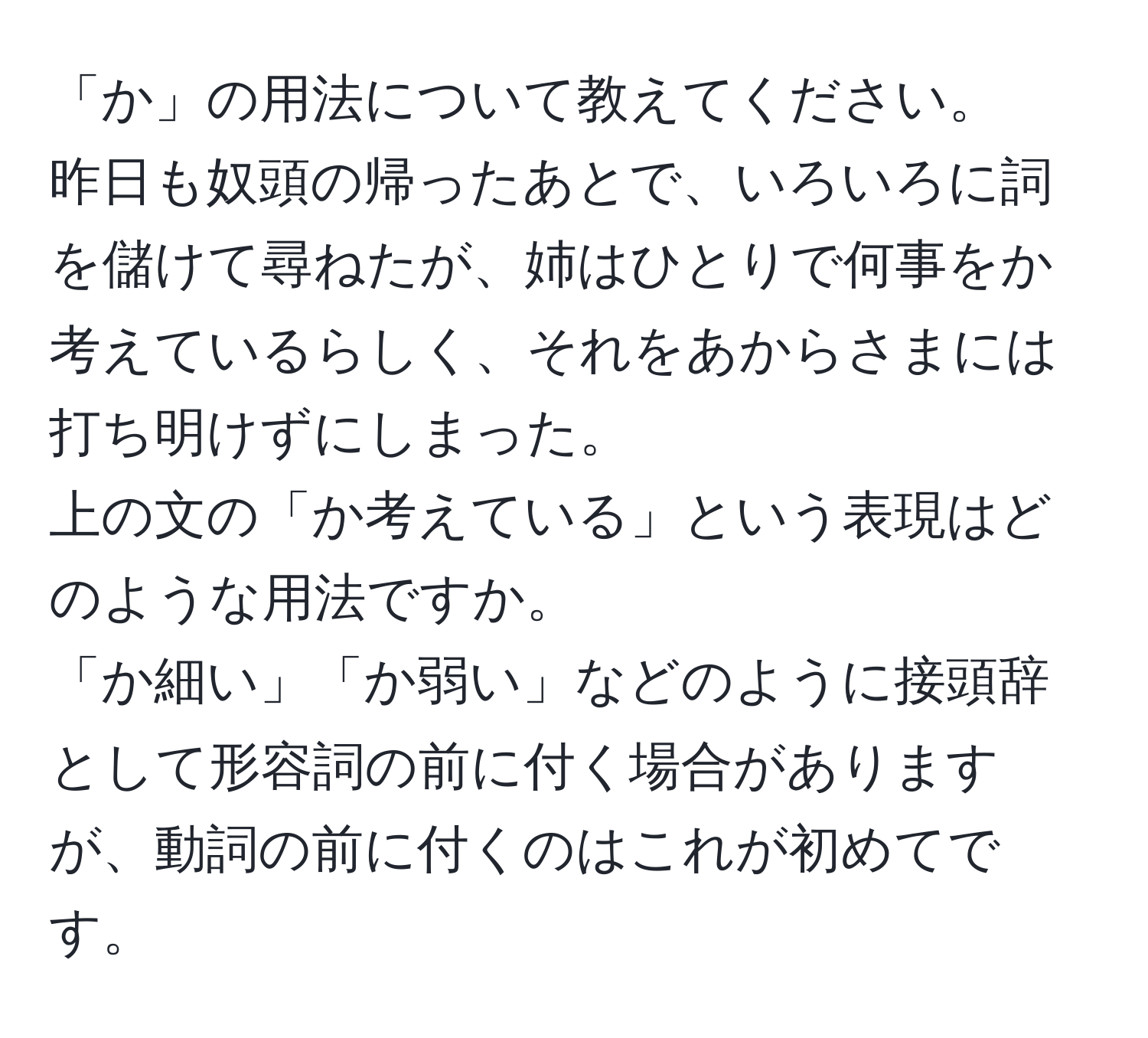 「か」の用法について教えてください。  
昨日も奴頭の帰ったあとで、いろいろに詞を儲けて尋ねたが、姉はひとりで何事をか考えているらしく、それをあからさまには打ち明けずにしまった。  
上の文の「か考えている」という表現はどのような用法ですか。  
「か細い」「か弱い」などのように接頭辞として形容詞の前に付く場合がありますが、動詞の前に付くのはこれが初めてです。