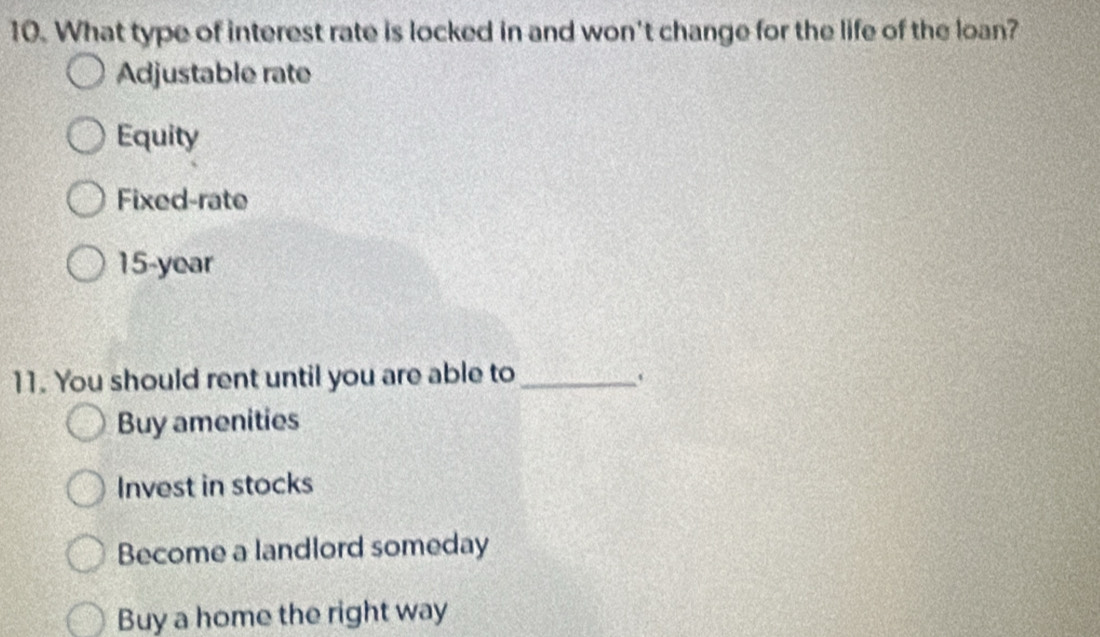 What type of interest rate is locked in and won't change for the life of the loan?
Adjustable rate
Equity
Fixed-rate
15-year
11. You should rent until you are able to_
Buy amenities
Invest in stocks
Become a landlord someday
Buy a home the right way