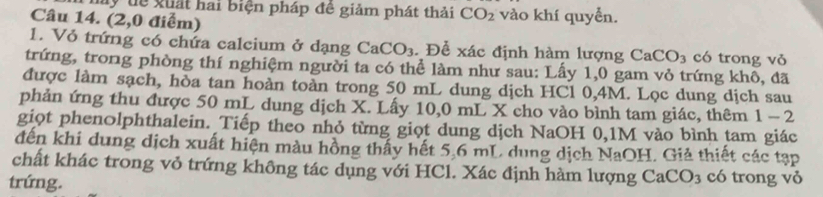 my tể xuất hai biện pháp đê giảm phát thải CO_2
Câu 14. (2,0 điểm) vào khí quyển. 
1. Vỏ trứng có chứa calcium ở dạng CaCO_3. Để xác định hàm lượng CaCO_3 có trong vỏ 
trứng, trong phòng thí nghiệm người ta có thể làm như sau: Lấy 1,0 gam vỏ trứng khô, đã 
được làm sạch, hòa tan hoàn toàn trong 50 mL dung dịch HCl 0,4M. Lọc dung dịch sau 
phản ứng thu được 50 mL dung dịch X. Lấy 10,0 mL X cho vào bình tam giác, thêm 1-2
giọt phenolphthalein. Tiếp theo nhỏ từng giọt dung dịch NaOH 0, 1M vào bình tam giác 
đến khi dung dịch xuất hiện màu hồng thấy hết 5,6 mL, dung dịch NaOH. Giả thiết các tạp 
chất khác trong vỏ trứng không tác dụng với HCl. Xác định hàm lượng Ca( CO_3 có trong vỏ 
trứng.