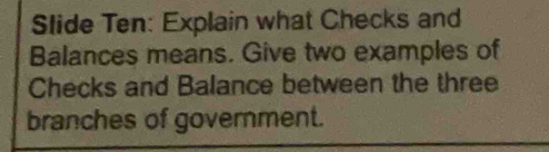 Slide Ten: Explain what Checks and 
Balances means. Give two examples of 
Checks and Balance between the three 
branches of government.