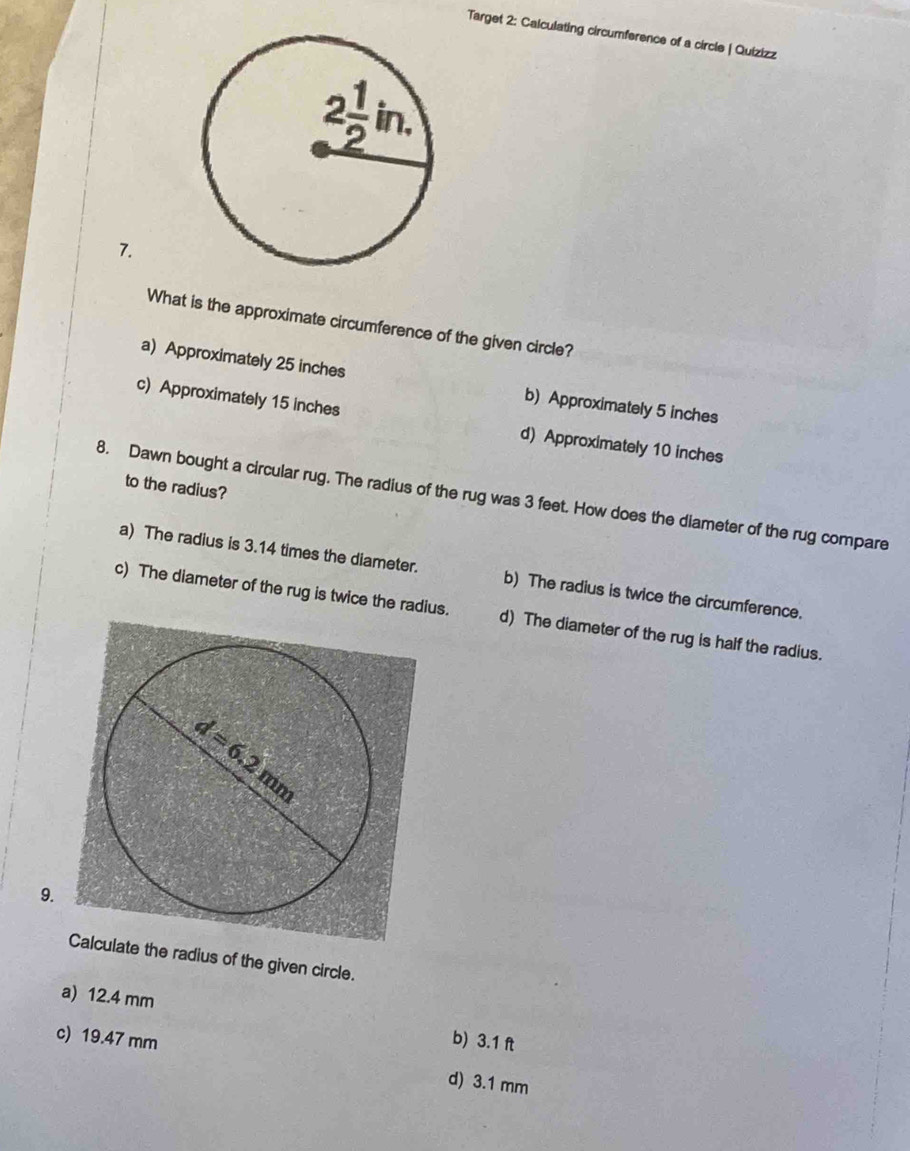 Target 2: Calculating circumference of a circle | Quizizz
7.
What is the approximate circumference of the given circle?
a) Approximately 25 inches b) Approximately 5 inches
c) Approximately 15 inches d) Approximately 10 inches
to the radius?
8. Dawn bought a circular rug. The radius of the rug was 3 feet. How does the diameter of the rug compare
a) The radius is 3.14 times the diameter. b) The radius is twice the circumference.
c) The diameter of the rug is twice the radius. d) The diameter of the rug is half the radius.
9.
Calculate the radius of the given circle.
a) 12.4 mm b) 3.1 ft
c) 19.47 mm d) 3.1 mm