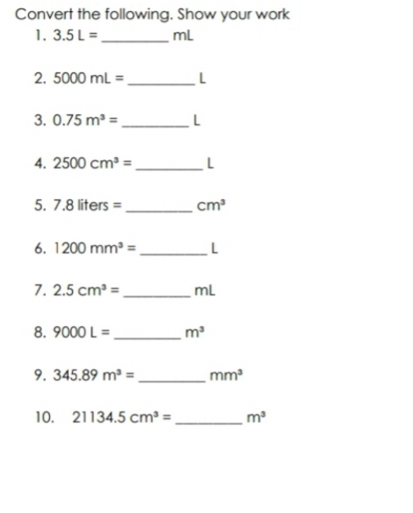 Convert the following. Show your work 
1. 3.5L= _ mL
2. 5000mL= _ L
3. 0.75m^3= _ L
4. 2500cm^3= _  L
5. 7.8liters= _  cm^3
6. 1200mm^3= _ L
7. 2.5cm^3= _ mL
8. 9000L= _  m^3
9. 345.89m^3= _  mm^3
10. 21134.5cm^3= _ m^3