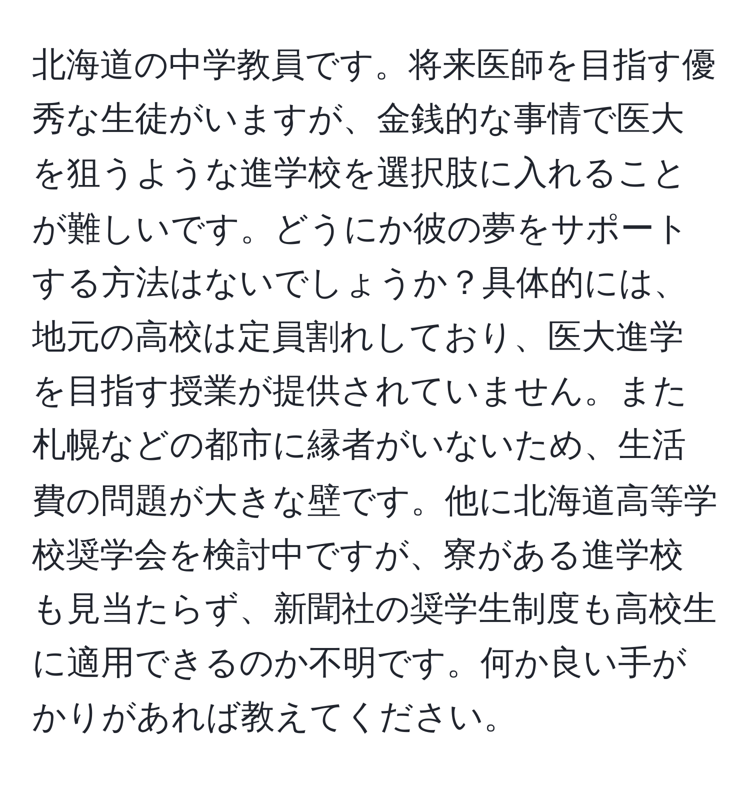 北海道の中学教員です。将来医師を目指す優秀な生徒がいますが、金銭的な事情で医大を狙うような進学校を選択肢に入れることが難しいです。どうにか彼の夢をサポートする方法はないでしょうか？具体的には、地元の高校は定員割れしており、医大進学を目指す授業が提供されていません。また札幌などの都市に縁者がいないため、生活費の問題が大きな壁です。他に北海道高等学校奨学会を検討中ですが、寮がある進学校も見当たらず、新聞社の奨学生制度も高校生に適用できるのか不明です。何か良い手がかりがあれば教えてください。