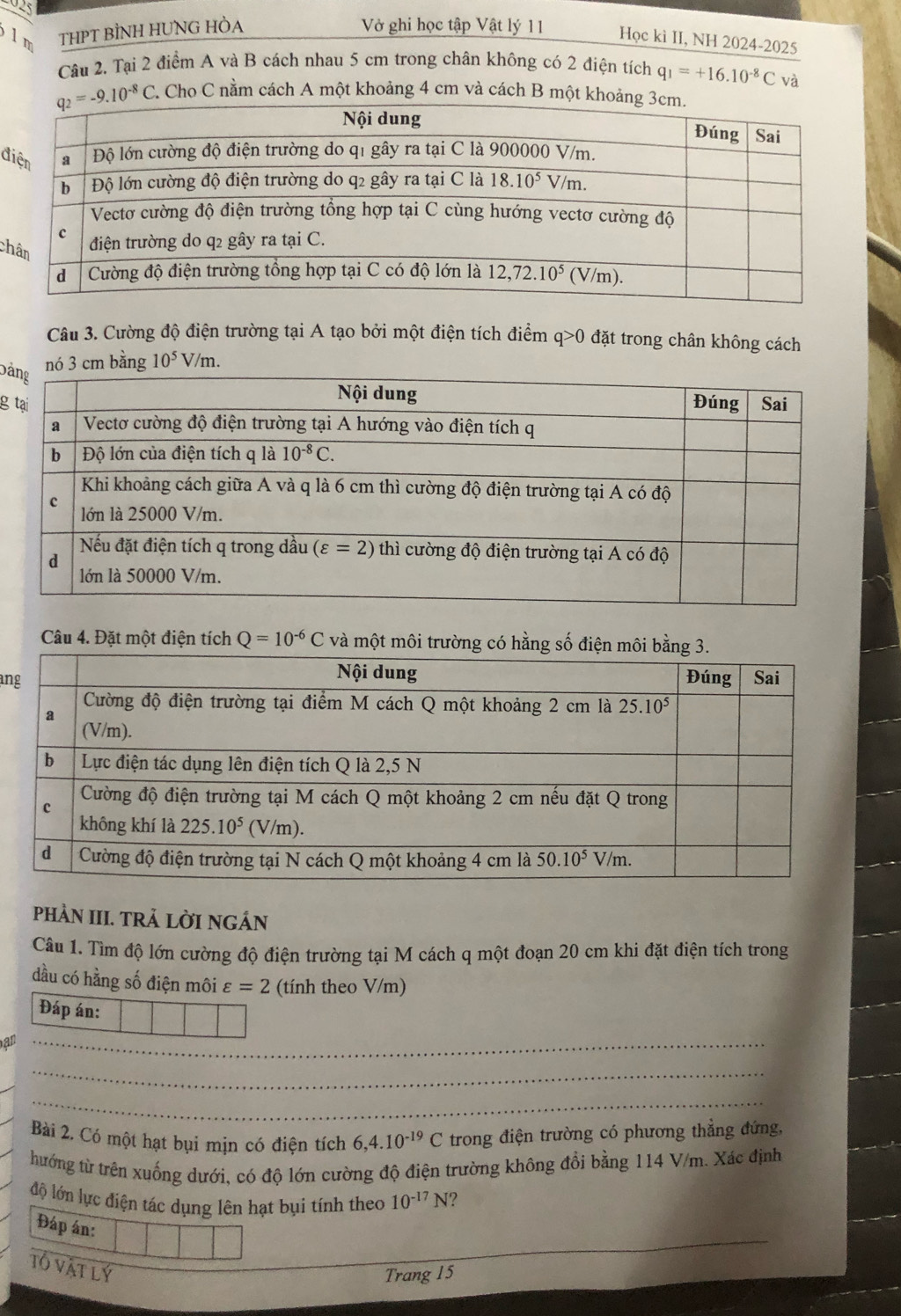 925
lm THPT BÌNH HUNG HÒA
Vở ghi học tập Vật lý 11 Học kì II, NH 2024-2025
Câu 2. Tại 2 điểm A và B cách nhau 5 cm trong chân không có 2 điện tích q_1=+16.10^(-8)Cv
C. Cho C nằm cách A một khoảng 4 cm và cách B một kh
đ
ch
Câu 3. Cường độ điện trường tại A tạo bởi một điện tích điểm q>0 đặt trong chân không cách
Dả
nó 3 cm bằng 10^5V/m.
g 
Câu 4. Đặt một điện tích Q=10^(-6)C và một môi trườ
an
phÀN III. TRẢ LỜI NGÁN
Câu 1. Tìm độ lớn cường độ điện trường tại M cách q một đoạn 20 cm khi đặt điện tích trong
dầu có hằng số điện môi varepsilon =2 (tính theo V/m)
Đáp án:
_
an
_
_
_
Bài 2. Có một hạt bụi mịn có điện tích 6,4.10^(-19)C trong điện trường có phương thẳng đứng,
hướng từ trên xuống dưới, có độ lớn cường độ điện trường không đổi bằng 114 V/m. Xác định
độ lớn lực điện tác dụng lên hạt bụi tính theo 10^(-17)N ?
Đáp án:
Tổ vật lý
Trang 15