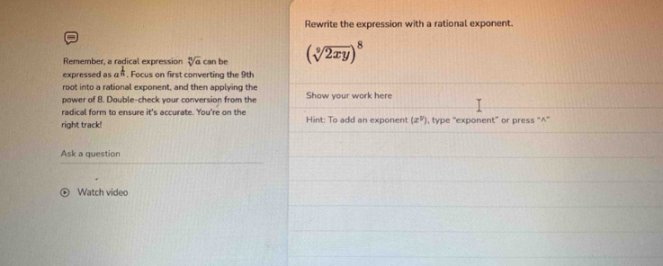 Rewrite the expression with a rational exponent. 
Remember, a radical expression sqrt[n](a)can be (sqrt[9](2xy))^8
expressed as a^(frac 1)n. Focus on first converting the 9th
root into a rational exponent, and then applying the 
power of 8. Double-check your conversion from the Show your work here 
radical form to ensure it's accurate. You're on the 
right track! Hint: To add an exponent (x^y) , type “exponent” or press “^”' 
Ask a question 
Watch video