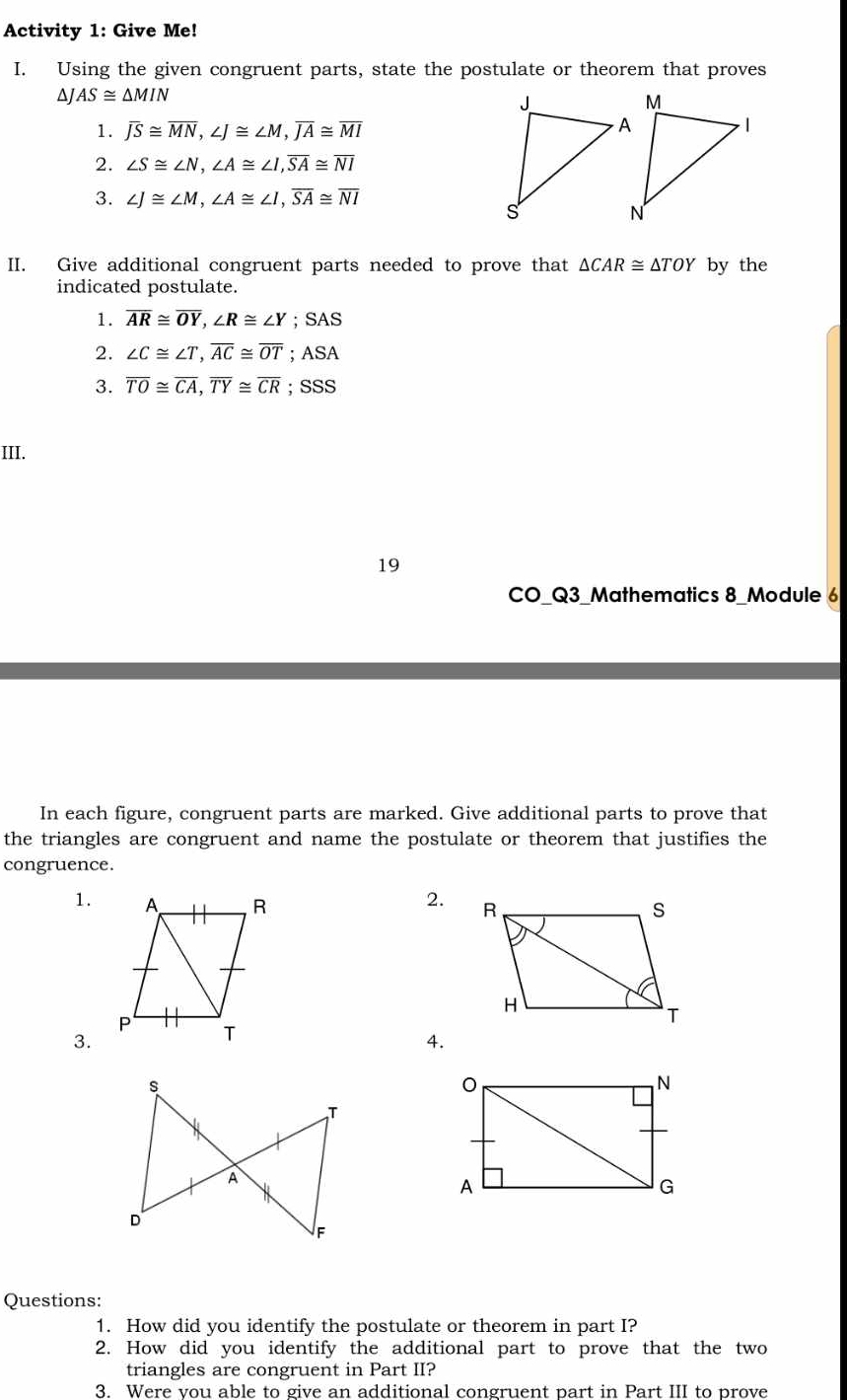 Activity 1: Give Me! 
I. Using the given congruent parts, state the postulate or theorem that proves 
ΔJ AS≌ △ MIN
1. overline JS≌ overline MN, ∠ J≌ ∠ M, overline JA≌ overline MI
2. ∠ S≌ ∠ N, ∠ A≌ ∠ I, overline SA≌ overline NI
3. ∠ J≌ ∠ M, ∠ A≌ ∠ I, overline SA≌ overline NI
II. Give additional congruent parts needed to prove that △ CAR≌ △ TOY by the 
indicated postulate. 
1. overline AR≌ overline OY, ∠ R≌ ∠ Y; SAS 
2. ∠ C≌ ∠ T, overline AC≌ overline OT; ASA 
3. overline TO≌ overline CA, overline TY≌ overline CR;SSS 
III. 
19 
CO_Q3_Mathematics 8_Module 6 
In each figure, congruent parts are marked. Give additional parts to prove that 
the triangles are congruent and name the postulate or theorem that justifies the 
congruence. 
1. 
2. 
3. 
4. 
Questions: 
1. How did you identify the postulate or theorem in part I? 
2. How did you identify the additional part to prove that the two 
triangles are congruent in Part II? 
3. Were vou able to give an additional congruent part in Part III to prove