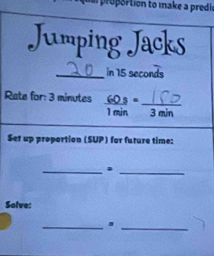 proportion to make a predic 
Jumping Jacks 
_in 15 seconds
Rate for: 3 minutes 60 _ S= _
1 min 3 min
Set up proportion (SUP) for future time: 
__= 
Solve: 
__=