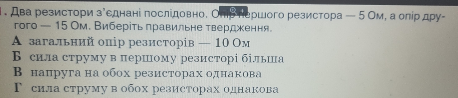 Два резистори зусднані послідовно. Оπіβ πершого резистора ← 5 Ом, а олίр дру-
гого — 15 Ом. Виберίть πравильне твердження.
А загальний опір резисторів — 10 Ом
Бсила струму в першому резисторі більшца
В напруга на обох резисторах однакова
Г сила струму в обох резисторах однакова