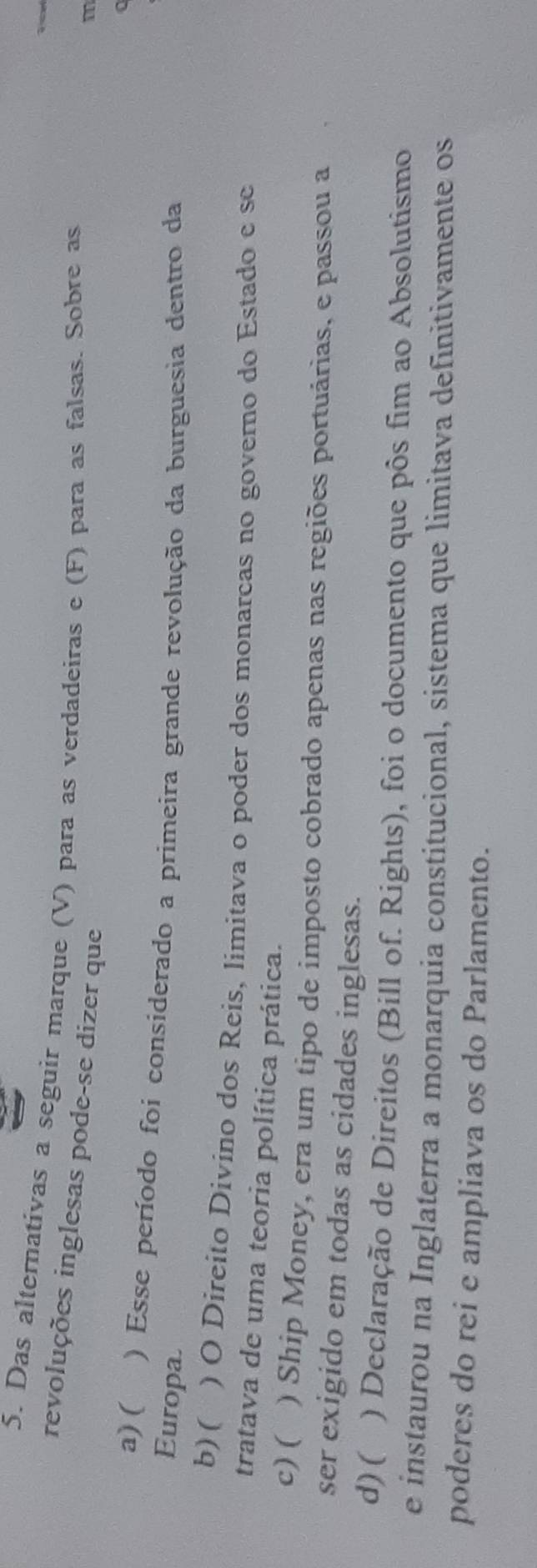 Das alternativas a seguir marque (V) para as verdadeiras e (F) para as falsas. Sobre as
revoluções inglesas pode-se dizer que
m
a
a) ( ) Esse período foi considerado a primeira grande revolução da burguesia dentro da
Europa
b) ( ) O Direito Divino dos Reis, limitava o poder dos monarcas no governo do Estado e se
tratava de uma teoria política prática.
c) ( ) Ship Money, era um tipo de imposto cobrado apenas nas regiões portuárias, e passou a
ser exigido em todas as cidades inglesas.
d) ( ) Declaração de Direitos (Bill of. Rights), foi o documento que pôs fim ao Absolutismo
e instaurou na Inglaterra a monarquia constitucional, sistema que limitava definitivamente os
poderes do rei e ampliava os do Parlamento.