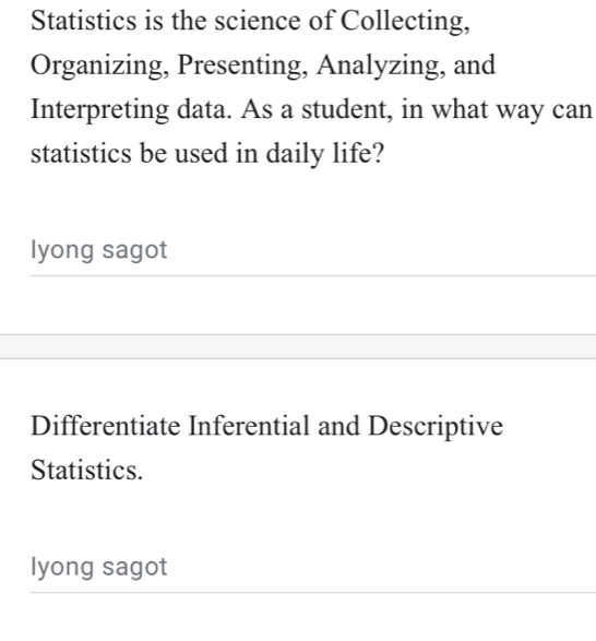 Statistics is the science of Collecting, 
Organizing, Presenting, Analyzing, and 
Interpreting data. As a student, in what way can 
statistics be used in daily life? 
lyong sagot 
Differentiate Inferential and Descriptive 
Statistics. 
lyong sagot