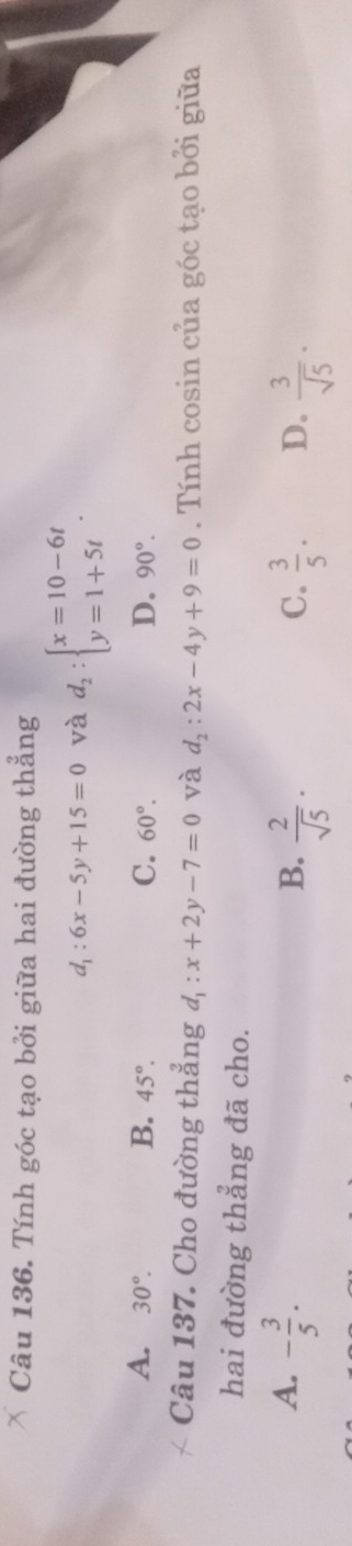 Tính góc tạo bởi giữa hai đường thẳng
d_1:6x-5y+15=0 và d_2:beginarrayl x=10-6t y=1+5tendarray..
A. 30°. B. 45°. C. 60°. D. 90°. 
Câu 137. Cho đường thẳng d_1:x+2y-7=0 và d_2:2x-4y+9=0. Tính cosin của góc tạo bởi giữa
hai đường thẳng đã cho.
A. - 3/5 .
B.  2/sqrt(5) ·  3/5 . D.  3/sqrt(5) ·
C.