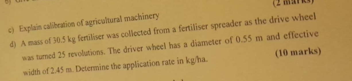 Explain calibration of agricultural machinery 
d) A mass of 30.5 kg fertiliser was collected from a fertiliser spreader as the drive wheel 
was turned 25 revolutions. The driver wheel has a diameter of 0.55 m and effective 
(10 marks) 
width of 2.45 m. Determine the application rate in kg/ha.