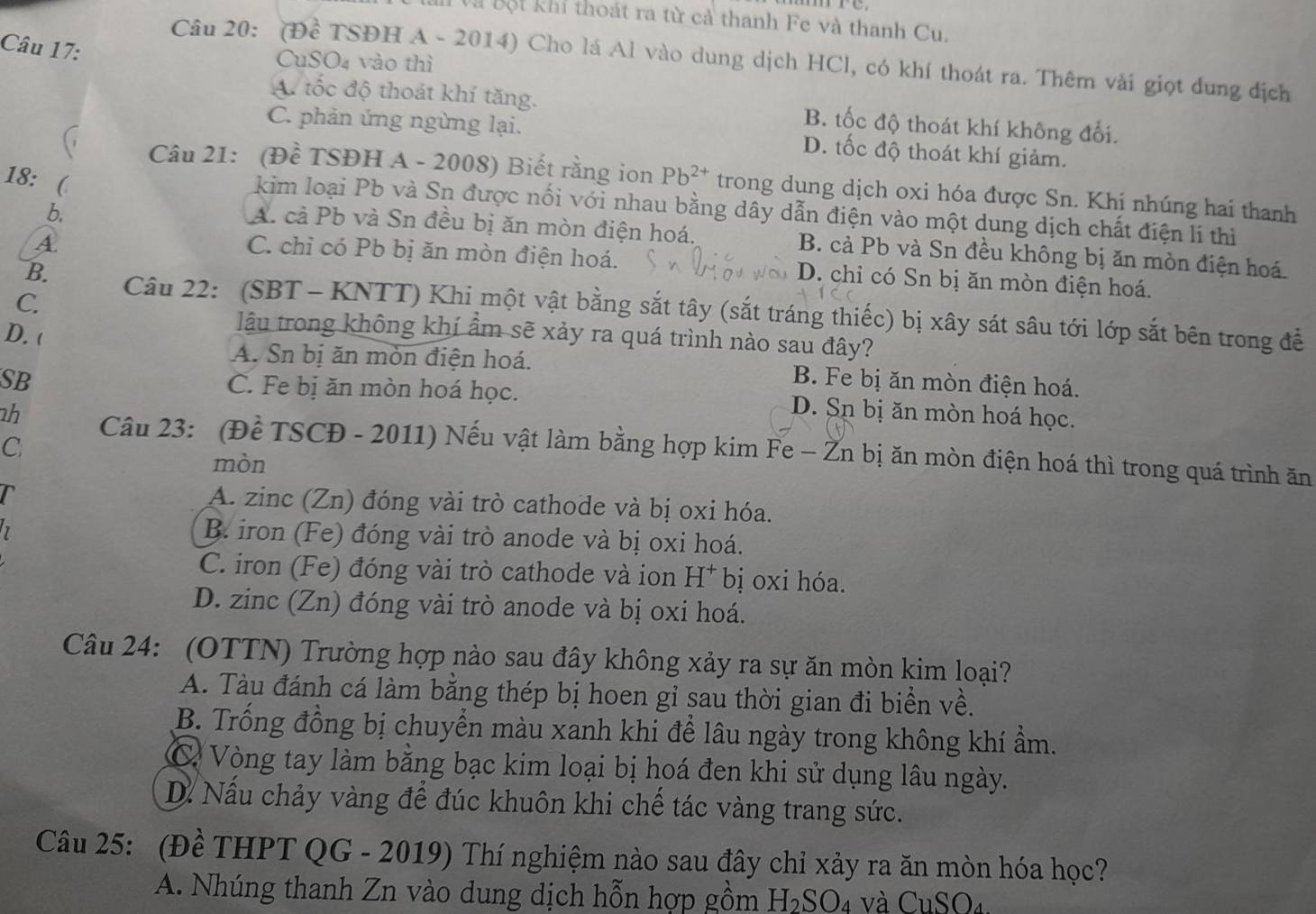 à Bột khí thoát ra từ cả thanh Fe và thanh Cu.
Câu 17:
Câu 20: (Đề TSĐH A - 2014) Cho lá Al vào dung dịch HCl, có khí thoát ra. Thêm vài giọt dung địch
CuSO4 vào thì
A. tốc độ thoát khí tăng. B. tốc độ thoát khí không đổi.
C. phản ứng ngừng lại. D. tốc độ thoát khí giảm.
18:  
Câu 21: (Đề TSĐH A - 2008) Biết rằng ion Pb^(2+) trong dung dịch oxi hóa được Sn. Khi nhúng hai thanh
kim loại Pb và Sn được nổi với nhau bằng dây dẫn điện vào một dung dịch chất điện lí thì
b.
A
A. cả Pb và Sn đều bị ăn mòn điện hoá. B. cả Pb và Sn đều không bị ăn mòn điện hoá.
C. chỉ có Pb bị ăn mòn điện hoá. D. chỉ có Sn bị ăn mòn điện hoá.
C.
B. Câu 22: (SBT - KNTT) Khi một vật bằng sắt tây (sắt tráng thiếc) bị xây sát sâu tới lớp sắt bên trong để
D. (
lậu trong không khí ẩm sẽ xảy ra quá trình nào sau đây?
A. Sn bị ăn mòn điện hoá. B. Fe bị ăn mòn điện hoá.
SB C. Fe bị ăn mòn hoá học. D. Sn bị ăn mòn hoá học.
C
1h Câu 23: (Đề TSCĐ - 2011) Nếu vật làm bằng hợp kim Fe - Žn bị ăn mòn điện hoá thì trong quá trình ăn
mòn
r
A. zinc (Zn) đóng vài trò cathode và bị oxi hóa.
7
B. iron (Fe) đóng vài trò anode và bị oxi hoá.
C. iron (Fe) đóng vài trò cathode và ion H^+ bị oxi hóa.
D. zinc (Zn) đóng vài trò anode và bị oxi hoá.
Câu 24: (OTTN) Trường hợp nào sau đây không xảy ra sự ăn mòn kim loại?
A. Tàu đánh cá làm bằng thép bị hoen gỉ sau thời gian đi biển về.
B. Trống đồng bị chuyển màu xanh khi để lâu ngày trong không khí ẩm.
C Vòng tay làm băng bạc kim loại bị hoá đen khi sử dụng lâu ngày.
D. Nấu chảy vàng để đúc khuôn khi chể tác vàng trang sức.
Câu 25: (Đề THPT QG - 2019) Thí nghiệm nào sau đây chỉ xảy ra ăn mòn hóa học?
A. Nhúng thanh Zn vào dung dịch hỗn hợp gồm H_2SO_4 và CuSO₄.