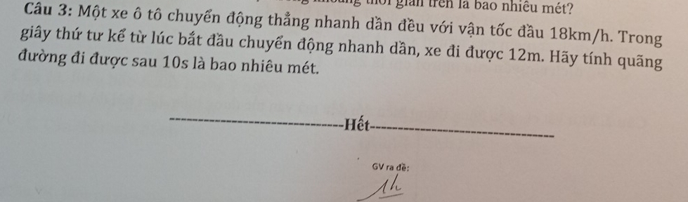 thoi giản trên là bào nhiều mét? 
Câu 3: Một xe ô tô chuyển động thẳng nhanh dần đều với vận tốc đầu 18km/h. Trong 
giây thứ tư kể từ lúc bắt đầu chuyển động nhanh dần, xe đi được 12m. Hãy tính quãng 
đường đi được sau 10s là bao nhiêu mét. 
Hết 
GV ra đề: