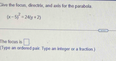 Give the focus, directrix, and axis for the parabola.
(x-5)^2=24(y+2)
The focus is □ . 
(Type an ordered pair. Type an integer or a fraction.)