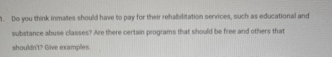 Do you think inmates should have to pay for their rehabilitation services, such as educational and 
substance abuse classes? Are there certain programs that should be free and others that 
shouldn't? Give examples.