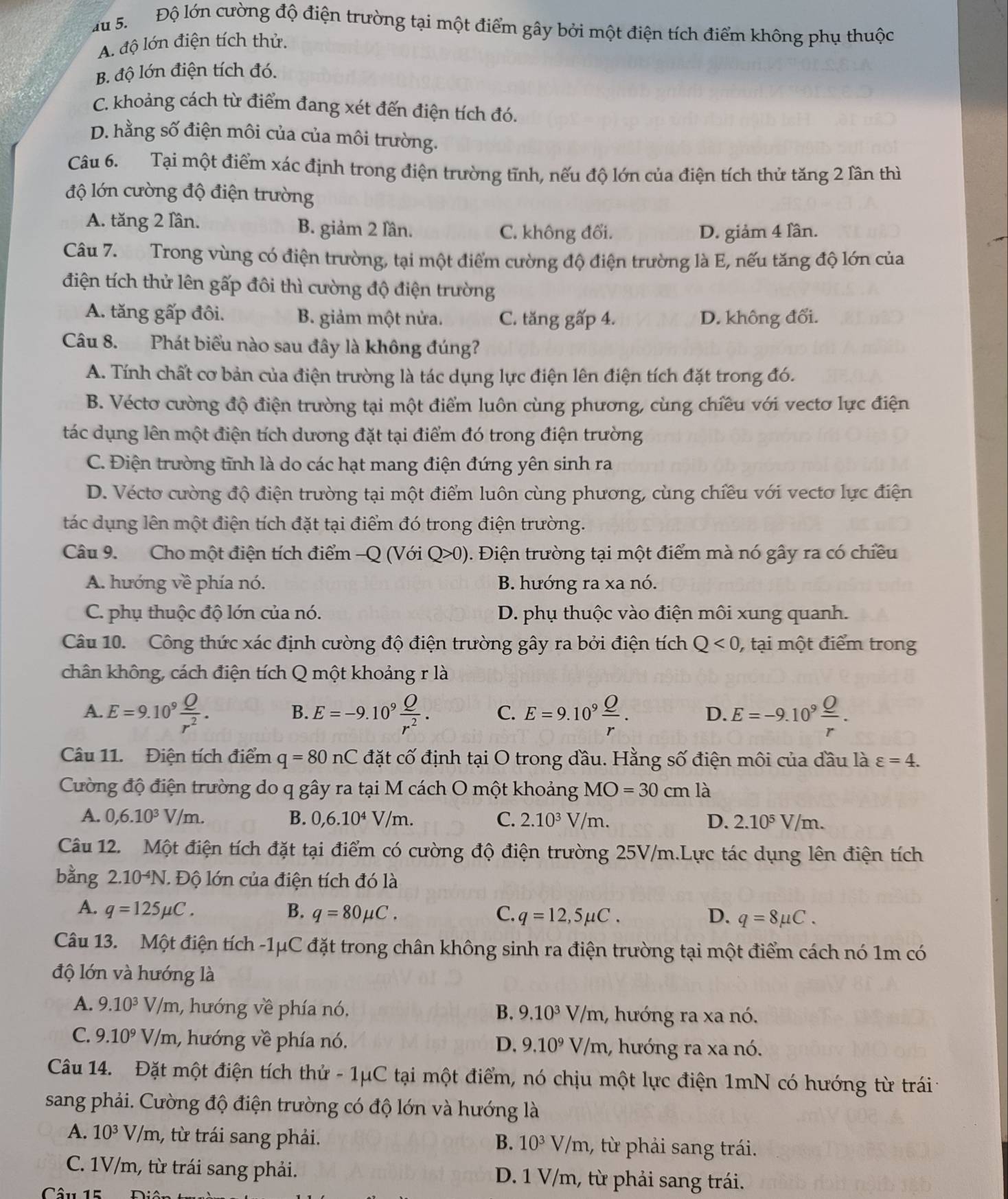 Độ lớn cường độ điện trường tại một điểm gây bởi một điện tích điểm không phụ thuộc
A. độ lớn điện tích thử.
B. độ lớn điện tích đó.
C. khoảng cách từ điểm đang xét đến điện tích đó.
D. hằng số điện môi của của môi trường.
Câu 6. Tại một điểm xác định trong điện trường tĩnh, nếu độ lớn của điện tích thử tăng 2 lân thì
độ lớn cường độ điện trường
A. tăng 2 lần. B. giảm 2 lần. C. không đổi. D. giảm 4 lần.
Câu 7. Trong vùng có điện trường, tại một điểm cường độ điện trường là E, nếu tăng độ lớn của
điện tích thử lên gấp đôi thì cường độ điện trường
A. tăng gấp đôi. B. giảm một nửa. C. tăng gấp 4. D. không đổi.
Câu 8. Phát biểu nào sau đây là không đúng?
A. Tính chất cơ bản của điện trường là tác dụng lực điện lên điện tích đặt trong đó.
B. Véctơ cường độ điện trường tại một điểm luôn cùng phương, cùng chiều với vectơ lực điện
tác dụng lên một điện tích dương đặt tại điểm đó trong điện trường
C. Điện trường tĩnh là do các hạt mang điện đứng yên sinh ra
D. Vécto cường độ điện trường tại một điểm luôn cùng phương, cùng chiều với vecto lực điện
tác dụng lên một điện tích đặt tại điểm đó trong điện trường.
Câu 9. Cho một điện tích điểm -Q (Với Q>0) 0. Điện trường tại một điểm mà nó gây ra có chiều
A. hướng về phía nó. B. hướng ra xa nó.
C. phụ thuộc độ lớn của nó. D. phụ thuộc vào điện môi xung quanh.
Câu 10. Công thức xác định cường độ điện trường gây ra bởi điện tích Q<0</tex>  tại một điểm trong
chân không, cách điện tích Q một khoảng r là
A. E=9.10^9 Q/r^2 . E=-9.10^9 Q/r^2 . C. E=9.10^9 Q/r . D. E=-9.10^9frac _ Or.
B.
Câu 11. Điện tích điểm q=80nC đặt cố định tại O trong đầu. Hằng số điện môi của đầu là varepsilon =4.
Cường độ điện trường do q gây ra tại M cách O một khoảng MO=30cm là
A. 0,6.10^3V/m. B. 0,6.10^4V/m. C. 2.10^3V/m. D. 2.10^5V/m.
Câu 12. Một điện tích đặt tại điểm có cường độ điện trường 25V/m.Lực tác dụng lên điện tích
bằng 2.10 △ J. Độ lớn của điện tích đó là
A. q=125mu C. B. q=80mu C. C. q=12,5mu C. D. q=8mu C.
Câu 13. Một điện tích -1μC đặt trong chân không sinh ra điện trường tại một điểm cách nó 1m có
độ lớn và hướng là
A. 9.10^3V/m 1, hướng về phía nó. B. 9.10^3V/m 1, hướng ra xa nó.
C. 9.10^9V/m , hướng về phía nó. D. 9.10^9V/m 1, hướng ra xa nó.
Câu 14. Đặt một điện tích thứ - 1μC tại một điểm, nó chịu một lực điện 1mN có hướng từ trái 1
sang phải. Cường độ điện trường có độ lớn và hướng là
A. 10^3V/m , từ trái sang phải. , từ phải sang trái.
B. 10^3V/m
C. 1V/m, từ trái sang phải. D. 1 V/m, từ phải sang trái.
Câu 15