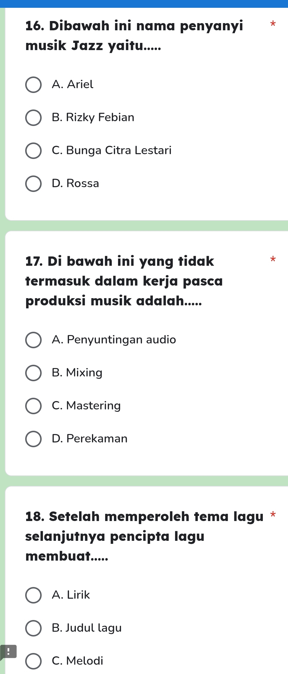 Dibawah ini nama penyanyi
musik Jazz yaitu.....
A. Ariel
B. Rizky Febian
C. Bunga Citra Lestari
D. Rossa
17. Di bawah ini yang tidak
termasuk dalam kerja pasca
produksi musik adalah.....
A. Penyuntingan audio
B. Mixing
C. Mastering
D. Perekaman
18. Setelah memperoleh tema lagu *
selanjutnya pencipta lagu
membuat.....
A. Lirik
B. Judul lagu
!
C. Melodi