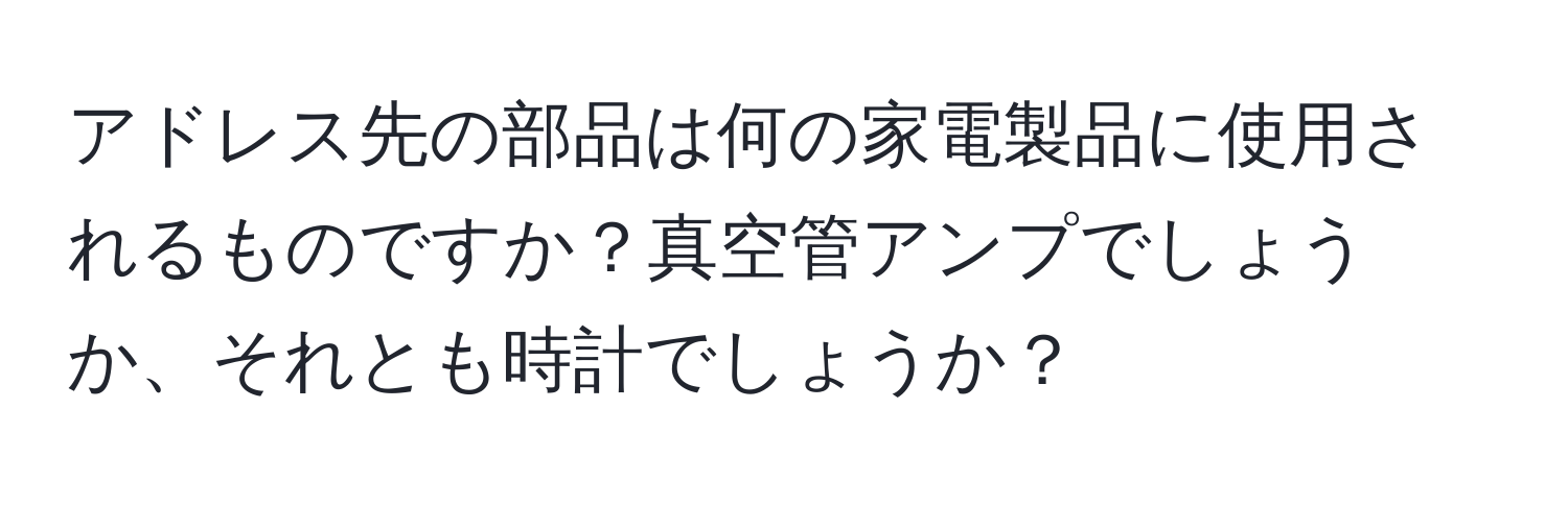 アドレス先の部品は何の家電製品に使用されるものですか？真空管アンプでしょうか、それとも時計でしょうか？