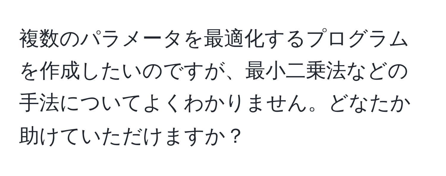 複数のパラメータを最適化するプログラムを作成したいのですが、最小二乗法などの手法についてよくわかりません。どなたか助けていただけますか？